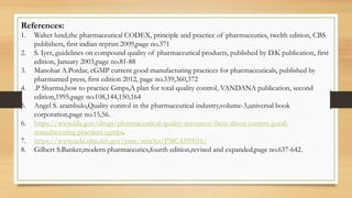 References:
1. Walter lund,the pharmaceutical CODEX, principle and practice of pharmaceutics, twelth edition, CBS
publishers, first indian reprint 2009,page no.371
2. S. Iyer, guidelines on compound quality of pharmaceutical products, published by D.K publication, first
edition, January 2003,page no.81-88
3. Manohar A.Potdar, cGMP current good manufacturing practices for pharmaceuticals, published by
pharmamed press, first edition 2012, page no.339,360,372
4. .P Sharma,how to practice Gmps,A plan for total quality control, VANDANA publication, second
edition,1995,page no.108,144,150,164
5. Angel S. arambulo,Quality control in the pharmaceutical industry,volume-3,universal book
corporation,page no.15,56.
6. https://www.fda.gov/drugs/pharmaceutical-quality-resources/facts-about-current-good-
manufacturing-practices-cgmps.
7. https://www.ncbi.nlm.nih.gov/pmc/articles/PMC4399016/
8. Gilbert S.Banker,modern pharmaceutics,fourth edition,revised and expanded,page no.637-642.
 