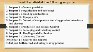 Part-211 subdivided into following subparts:
1. Subpart A : General provision
2. Subpart B : organization and personnel
3. Subpart C : Building and facilities
4. Subpart D : Equipment's
5. Subpart E : Control of components and drug product containers
and closures
6. Subpart F : Production and process Control
7. Subpart G : Packaging and Labelling control
8. Subpart H : Holding and distribution
9. Subpart I : Laboratory Control
10.Subpart J : Records and Reports
11.Subpart K :Returned and salvaged drug product
 