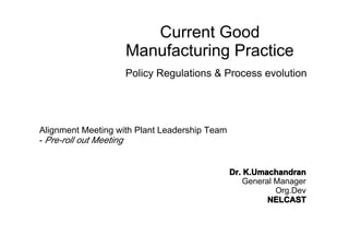Current Good
Manufacturing Practice
Policy Regulations & Process evolution
Alignment Meeting with Plant Leadership Team
- Pre-roll out Meeting
Dr. K.UmachandranDr. K.UmachandranDr. K.UmachandranDr. K.Umachandran
General Manager
Org.Dev
NELCASTNELCASTNELCASTNELCAST
 