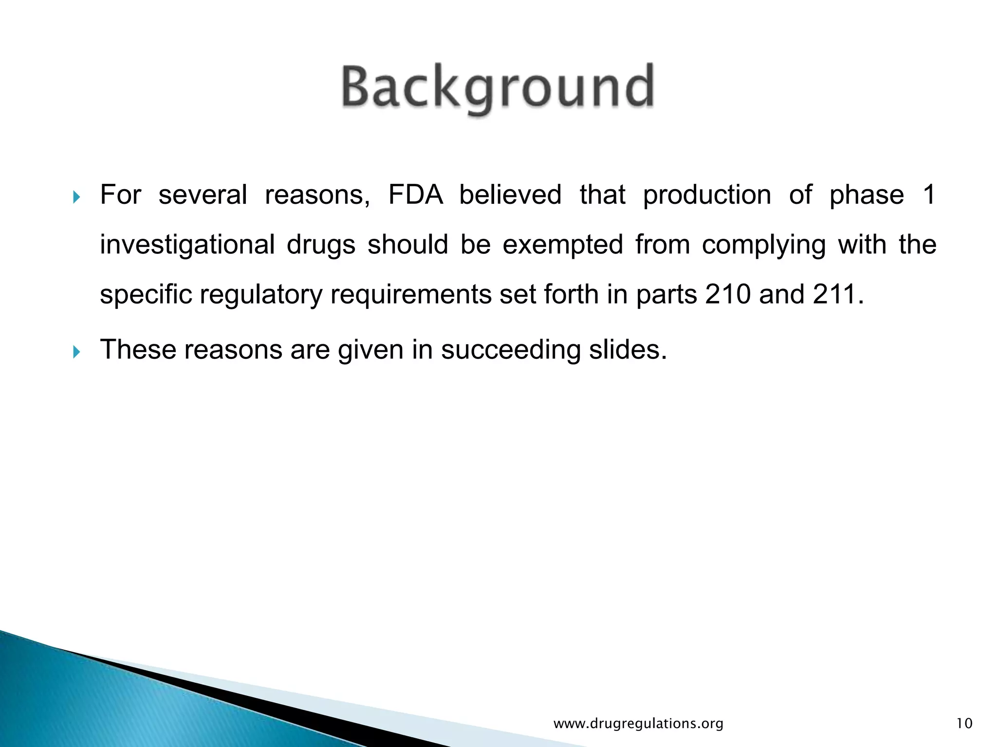    For several reasons, FDA believed that production of phase 1
    investigational drugs should be exempted from complying with the
    specific regulatory requirements set forth in parts 210 and 211.
   These reasons are given in succeeding slides.




                                         www.drugregulations.org       10
 