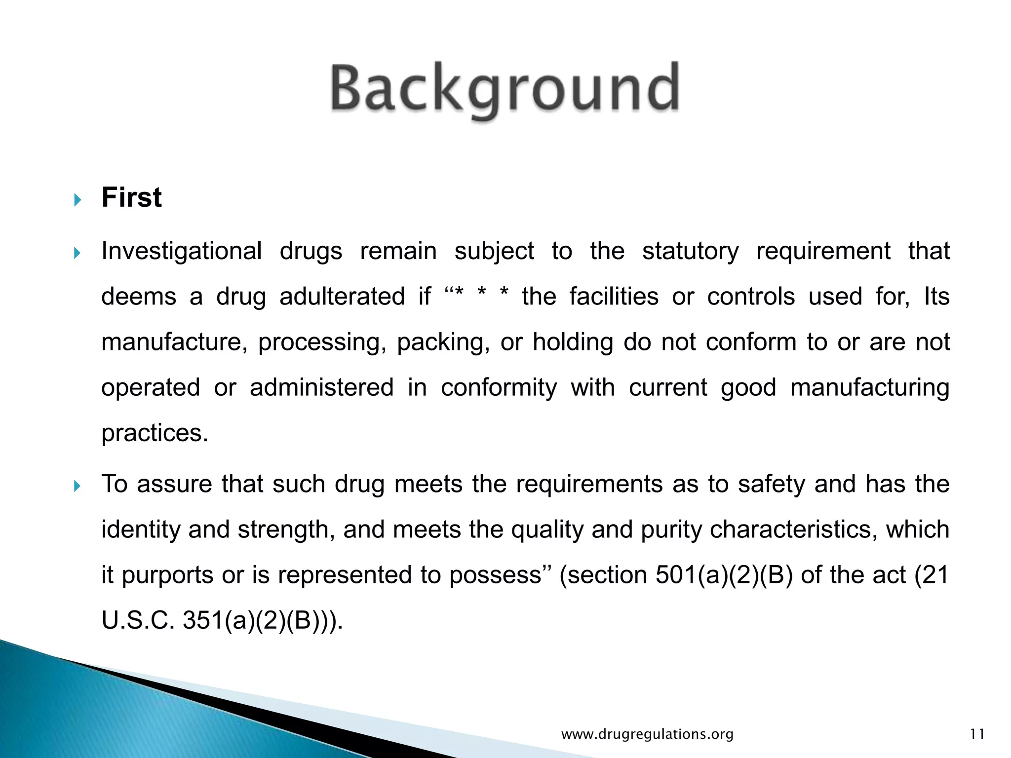    First
   Investigational drugs remain subject to the statutory requirement that
    deems a drug adulterated if „„* * * the facilities or controls used for, Its
    manufacture, processing, packing, or holding do not conform to or are not
    operated or administered in conformity with current good manufacturing
    practices.

   To assure that such drug meets the requirements as to safety and has the
    identity and strength, and meets the quality and purity characteristics, which
    it purports or is represented to possess‟‟ (section 501(a)(2)(B) of the act (21
    U.S.C. 351(a)(2)(B))).



                                              www.drugregulations.org                 11
 