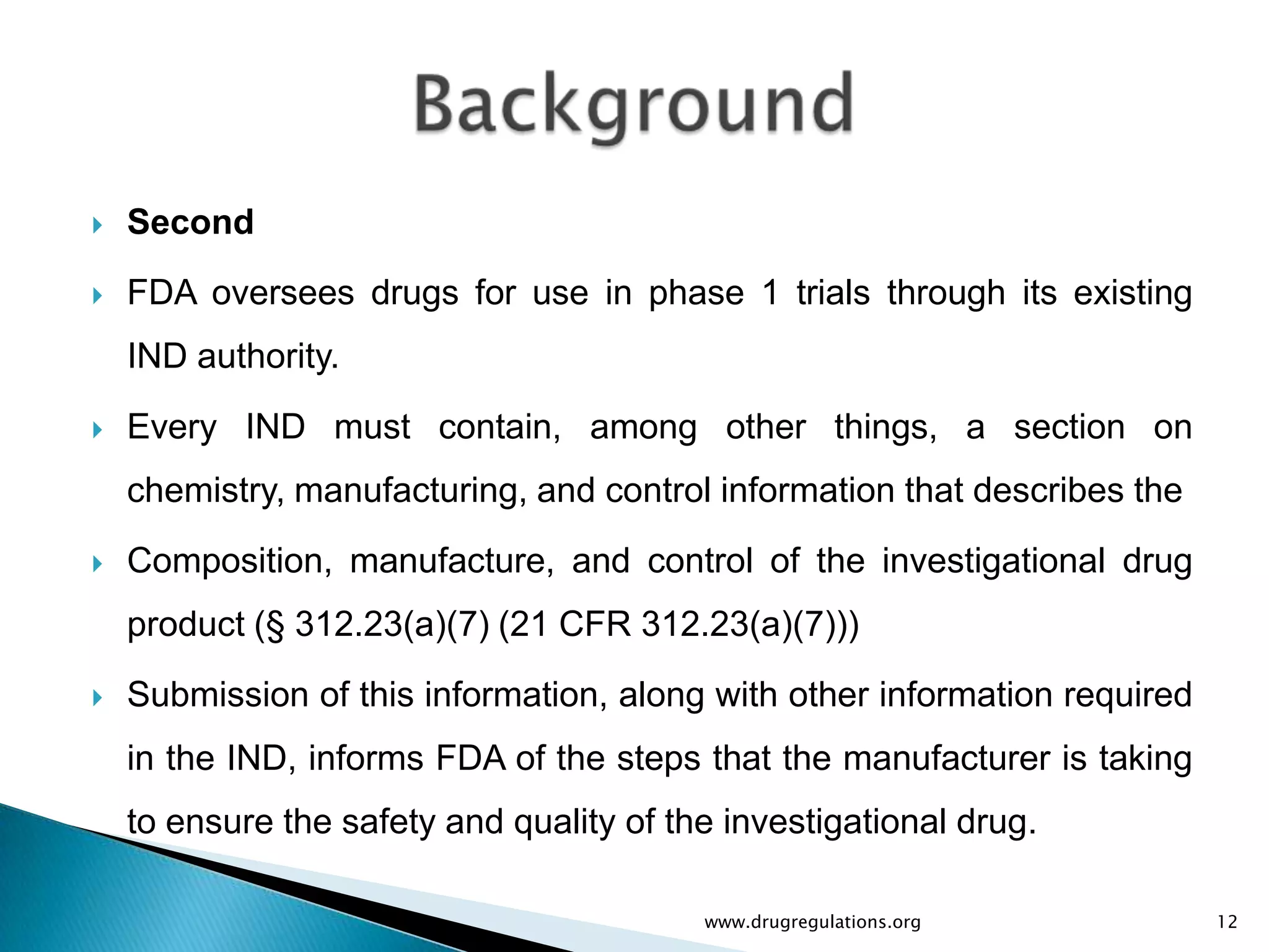    Second
   FDA oversees drugs for use in phase 1 trials through its existing
    IND authority.
   Every IND must contain, among other things, a section on
    chemistry, manufacturing, and control information that describes the
   Composition, manufacture, and control of the investigational drug
    product (§ 312.23(a)(7) (21 CFR 312.23(a)(7)))
   Submission of this information, along with other information required
    in the IND, informs FDA of the steps that the manufacturer is taking
    to ensure the safety and quality of the investigational drug.

                                          www.drugregulations.org           12
 