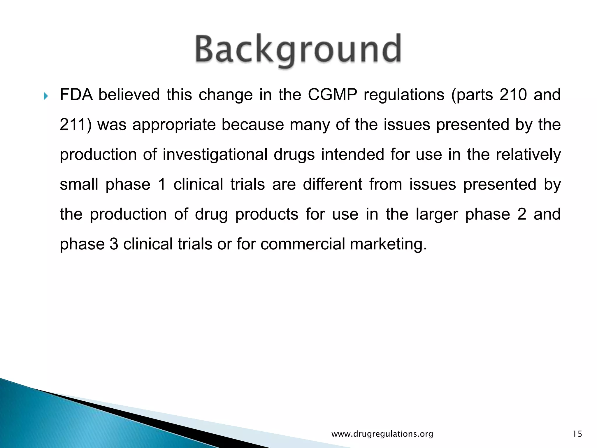    FDA believed this change in the CGMP regulations (parts 210 and
    211) was appropriate because many of the issues presented by the
    production of investigational drugs intended for use in the relatively
    small phase 1 clinical trials are different from issues presented by
    the production of drug products for use in the larger phase 2 and
    phase 3 clinical trials or for commercial marketing.




                                          www.drugregulations.org            15
 