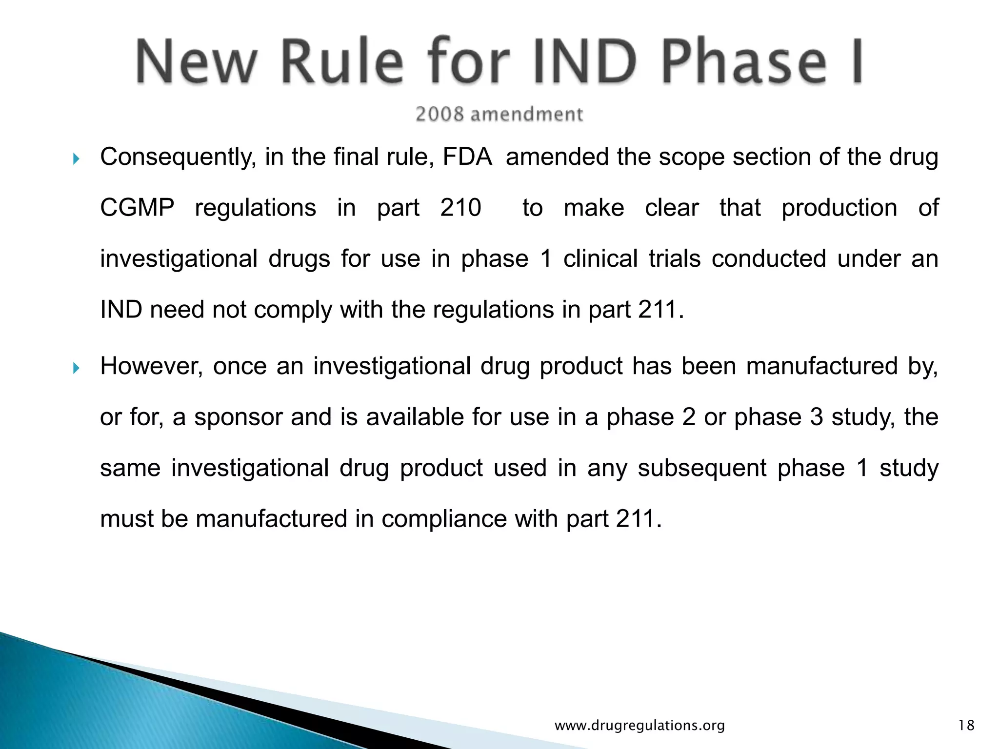    Consequently, in the final rule, FDA amended the scope section of the drug

    CGMP regulations in part 210          to make clear that production of

    investigational drugs for use in phase 1 clinical trials conducted under an

    IND need not comply with the regulations in part 211.

   However, once an investigational drug product has been manufactured by,

    or for, a sponsor and is available for use in a phase 2 or phase 3 study, the

    same investigational drug product used in any subsequent phase 1 study

    must be manufactured in compliance with part 211.




                                             www.drugregulations.org                18
 