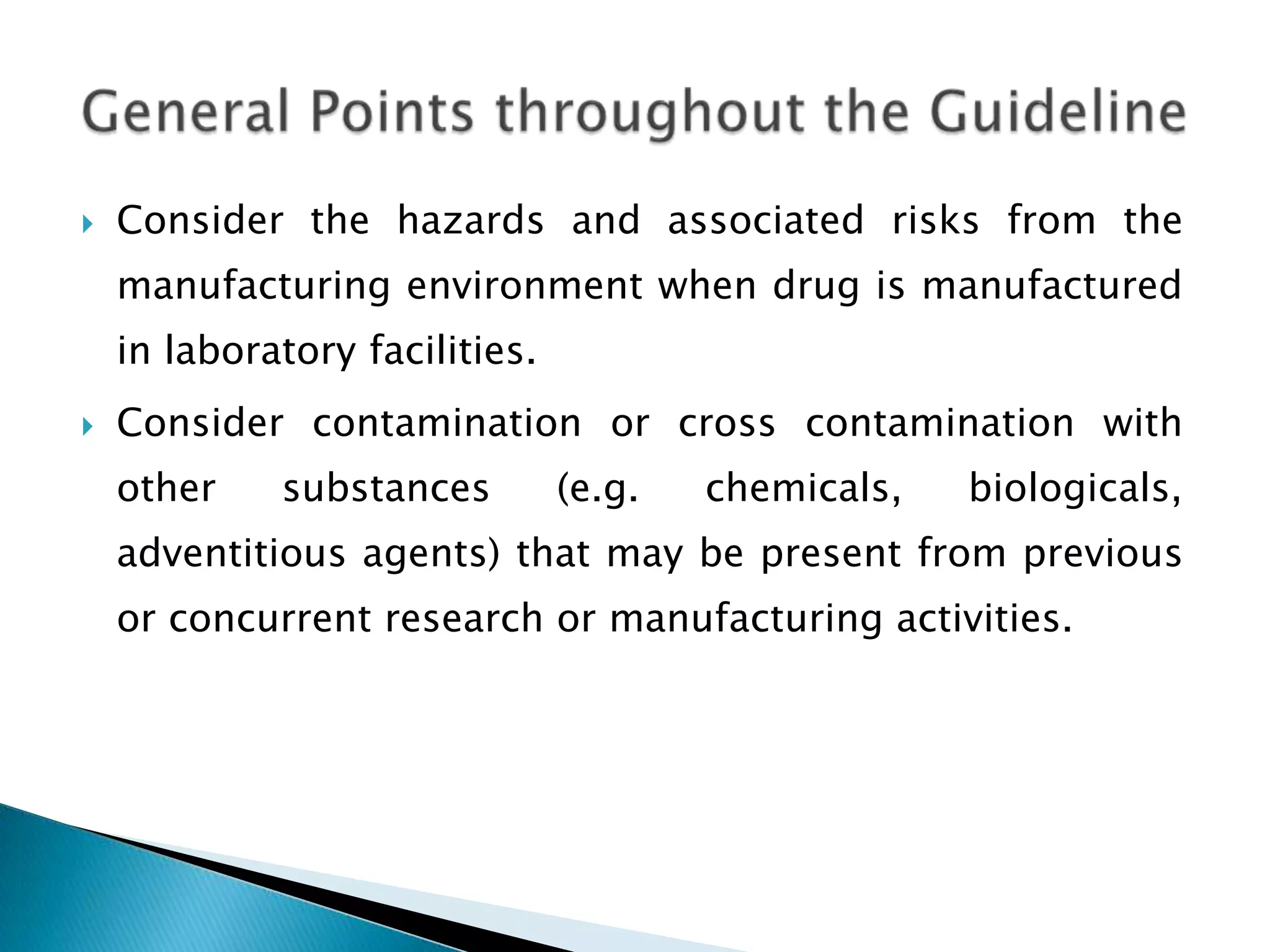    Consider the hazards and associated risks from the
    manufacturing environment when drug is manufactured
    in laboratory facilities.
   Consider contamination or cross contamination with
    other    substances         (e.g.   chemicals,   biologicals,
    adventitious agents) that may be present from previous
    or concurrent research or manufacturing activities.
 
