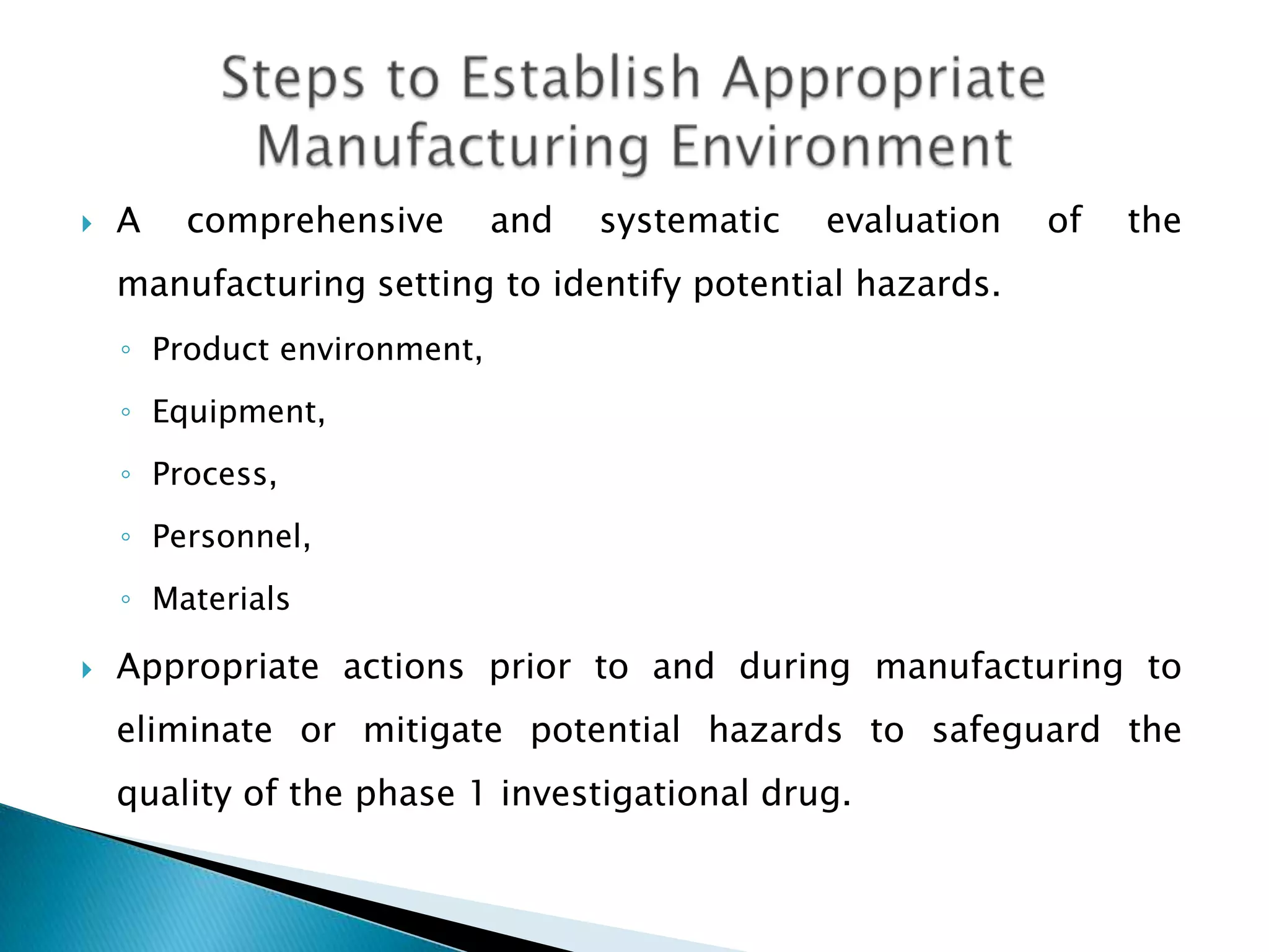    A   comprehensive        and   systematic   evaluation   of   the
    manufacturing setting to identify potential hazards.
    ◦ Product environment,
    ◦ Equipment,
    ◦ Process,
    ◦ Personnel,
    ◦ Materials

   Appropriate actions prior to and during manufacturing to
    eliminate or mitigate potential hazards to safeguard the
    quality of the phase 1 investigational drug.
 
