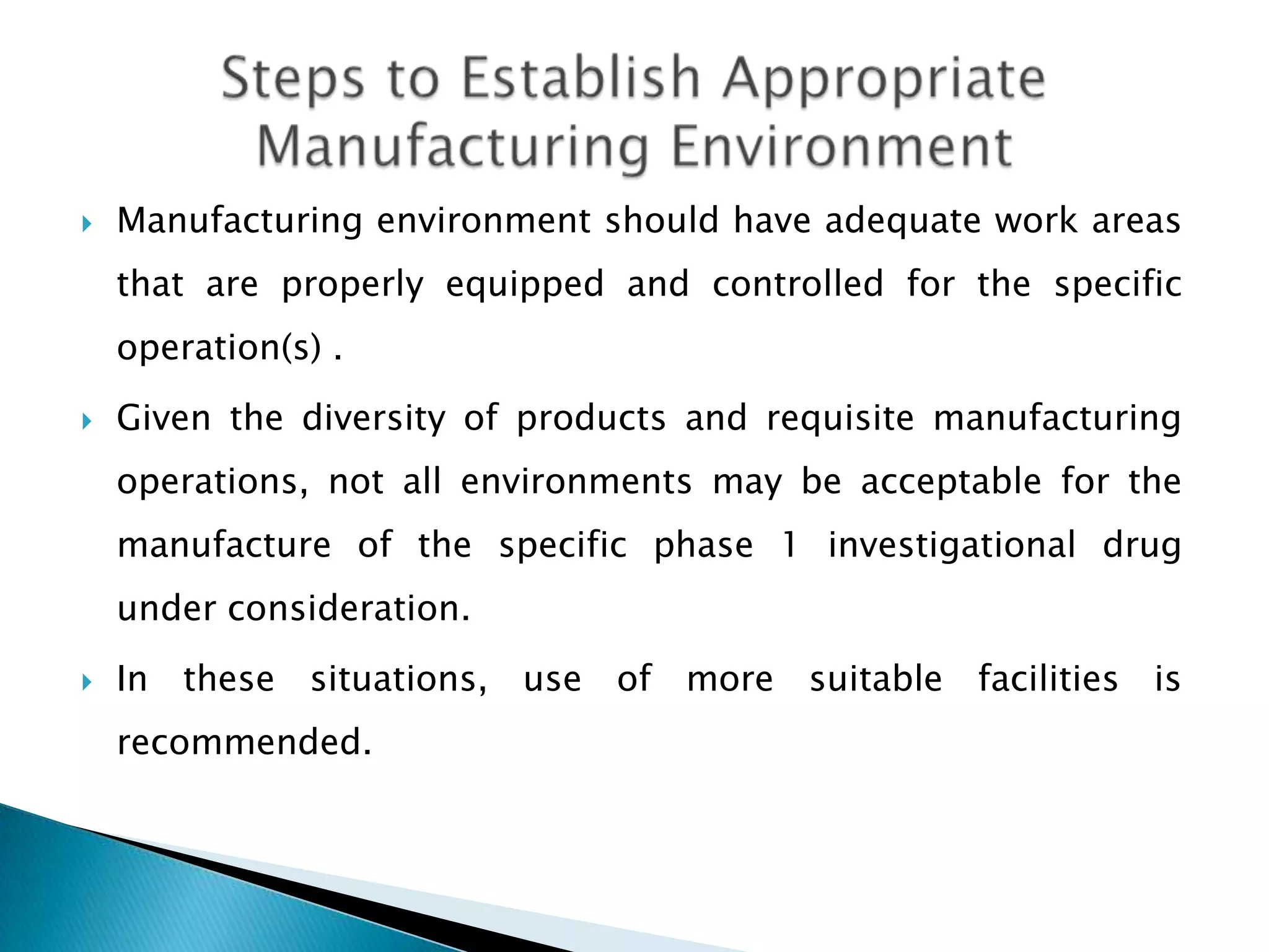    Manufacturing environment should have adequate work areas
    that are properly equipped and controlled for the specific
    operation(s) .
   Given the diversity of products and requisite manufacturing
    operations, not all environments may be acceptable for the
    manufacture of the specific phase 1 investigational drug
    under consideration.
   In these situations, use of more suitable facilities is
    recommended.
 