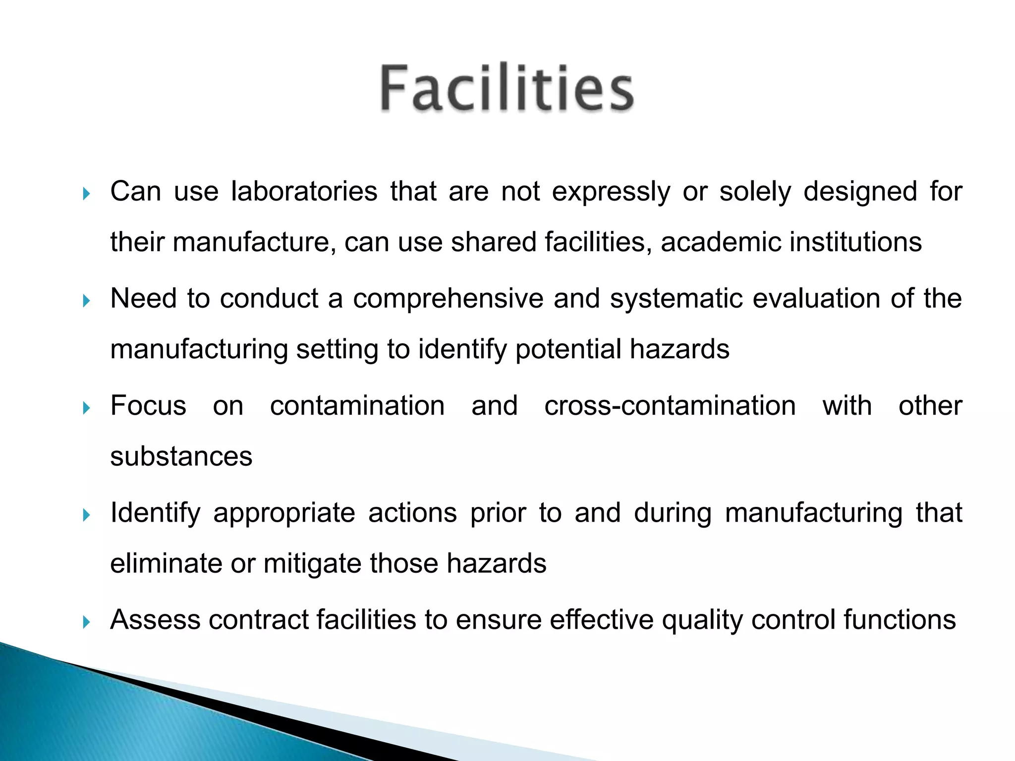    Can use laboratories that are not expressly or solely designed for
    their manufacture, can use shared facilities, academic institutions
   Need to conduct a comprehensive and systematic evaluation of the
    manufacturing setting to identify potential hazards
   Focus on contamination and cross-contamination with other
    substances
   Identify appropriate actions prior to and during manufacturing that
    eliminate or mitigate those hazards
   Assess contract facilities to ensure effective quality control functions
 