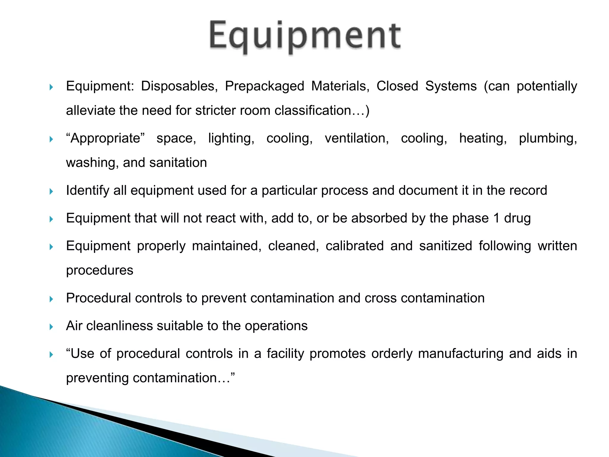    Equipment: Disposables, Prepackaged Materials, Closed Systems (can potentially
    alleviate the need for stricter room classification…)

   “Appropriate” space, lighting, cooling, ventilation, cooling, heating, plumbing,
    washing, and sanitation

   Identify all equipment used for a particular process and document it in the record

   Equipment that will not react with, add to, or be absorbed by the phase 1 drug

   Equipment properly maintained, cleaned, calibrated and sanitized following written
    procedures

   Procedural controls to prevent contamination and cross contamination

   Air cleanliness suitable to the operations

   “Use of procedural controls in a facility promotes orderly manufacturing and aids in
    preventing contamination…”
 