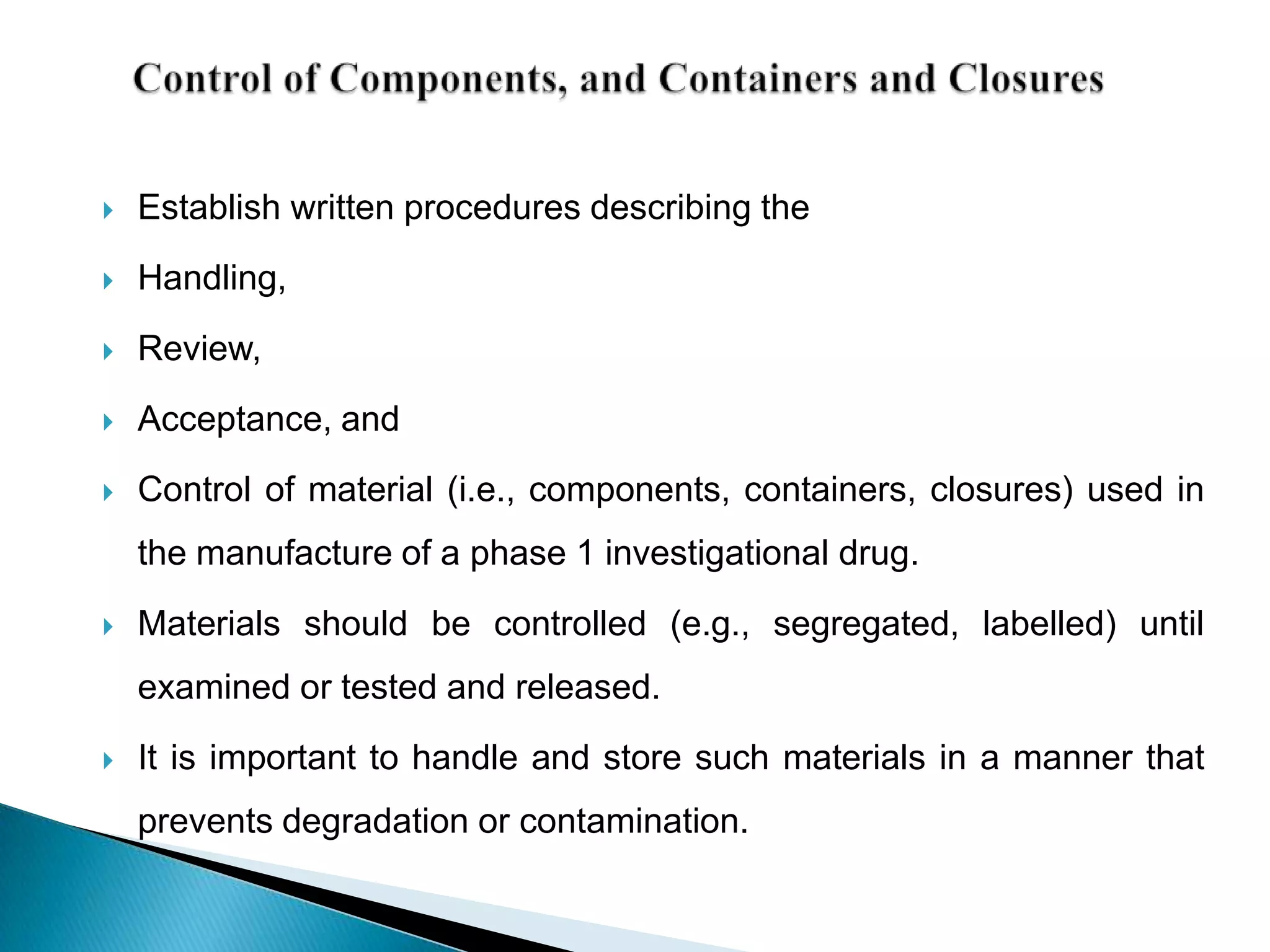    Establish written procedures describing the
   Handling,

   Review,
   Acceptance, and
   Control of material (i.e., components, containers, closures) used in
    the manufacture of a phase 1 investigational drug.
   Materials should be controlled (e.g., segregated, labelled) until
    examined or tested and released.
   It is important to handle and store such materials in a manner that
    prevents degradation or contamination.
 