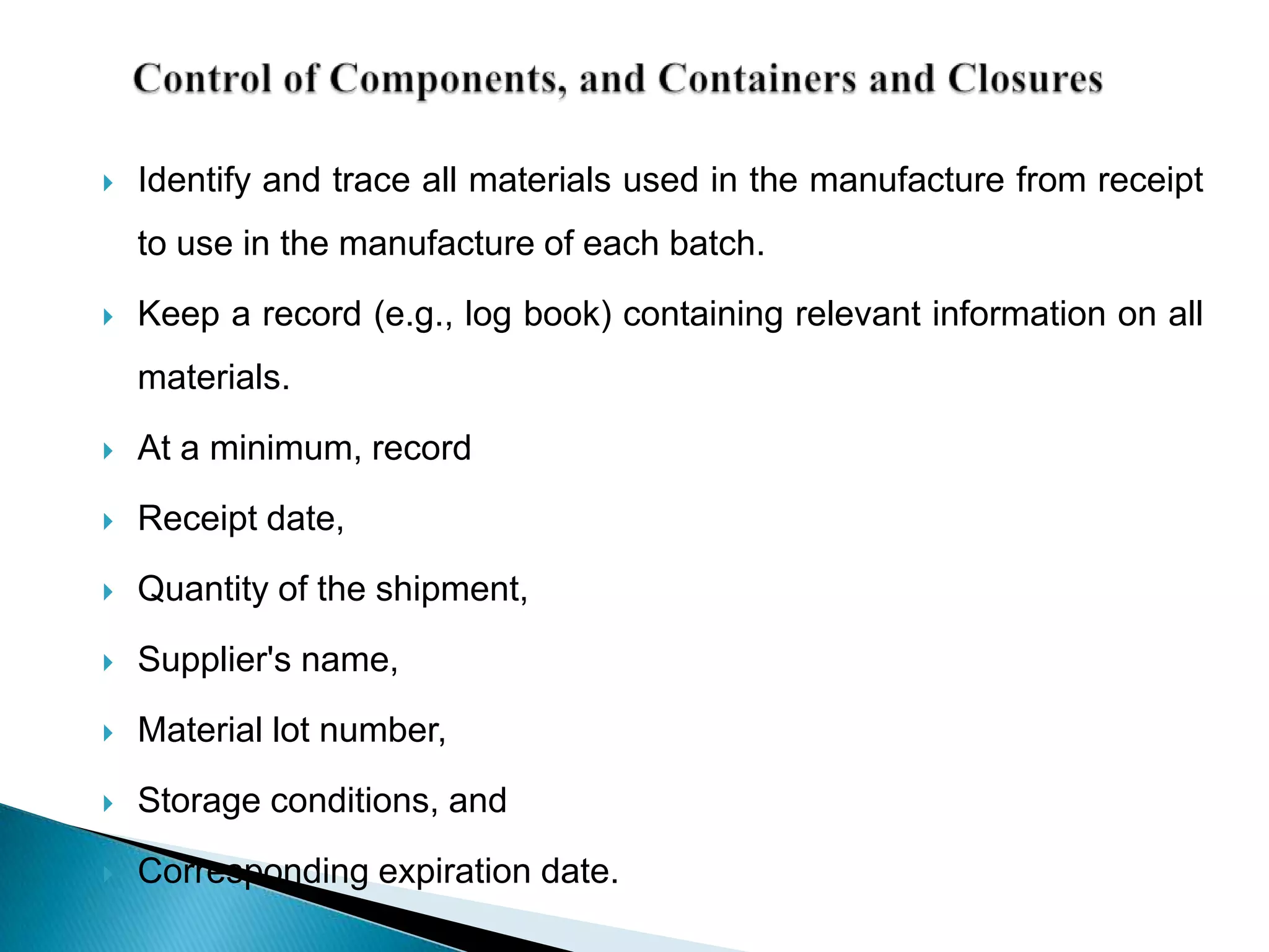    Identify and trace all materials used in the manufacture from receipt
    to use in the manufacture of each batch.
   Keep a record (e.g., log book) containing relevant information on all
    materials.
   At a minimum, record
   Receipt date,
   Quantity of the shipment,

   Supplier's name,
   Material lot number,
   Storage conditions, and
   Corresponding expiration date.
 