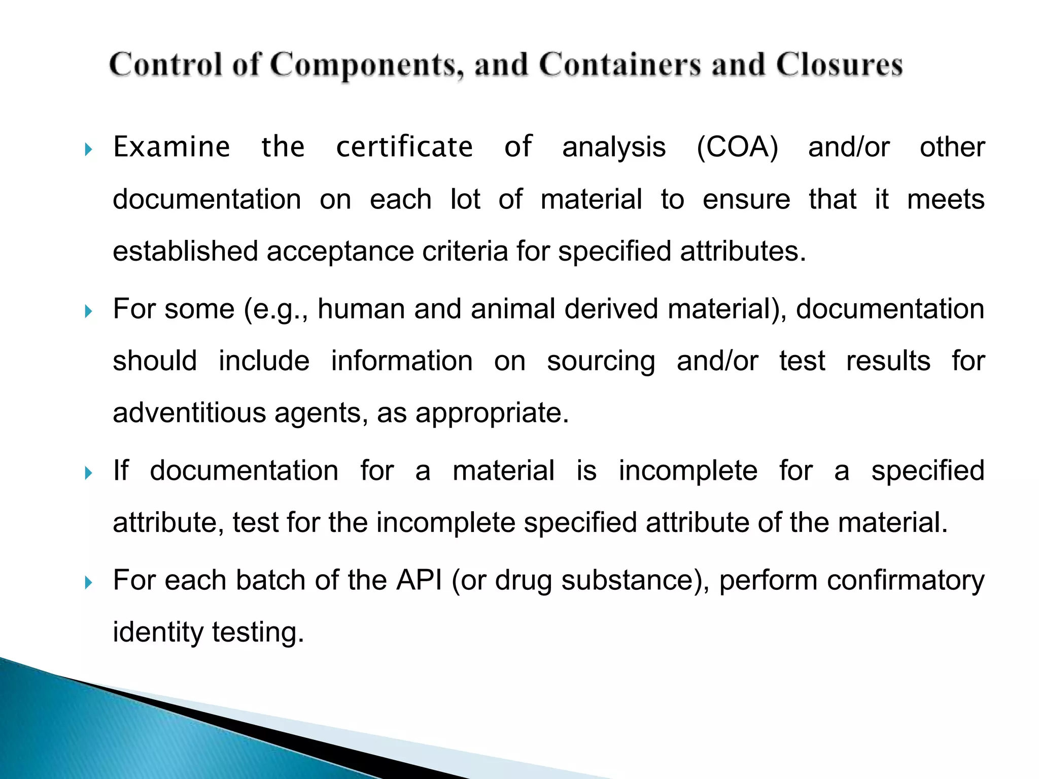    Examine      the    certificate   of   analysis   (COA)     and/or   other
    documentation on each lot of material to ensure that it meets
    established acceptance criteria for specified attributes.
   For some (e.g., human and animal derived material), documentation
    should include information on sourcing and/or test results for
    adventitious agents, as appropriate.

   If documentation for a material is incomplete for a specified
    attribute, test for the incomplete specified attribute of the material.
   For each batch of the API (or drug substance), perform confirmatory
    identity testing.
 