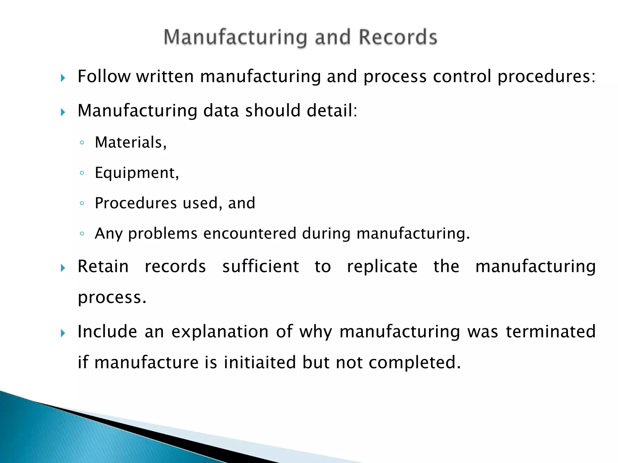    Follow written manufacturing and process control procedures:
   Manufacturing data should detail:
    ◦ Materials,
    ◦ Equipment,
    ◦ Procedures used, and
    ◦ Any problems encountered during manufacturing.

   Retain records sufficient to replicate the manufacturing
    process.
   Include an explanation of why manufacturing was terminated
    if manufacture is initiaited but not completed.
 
