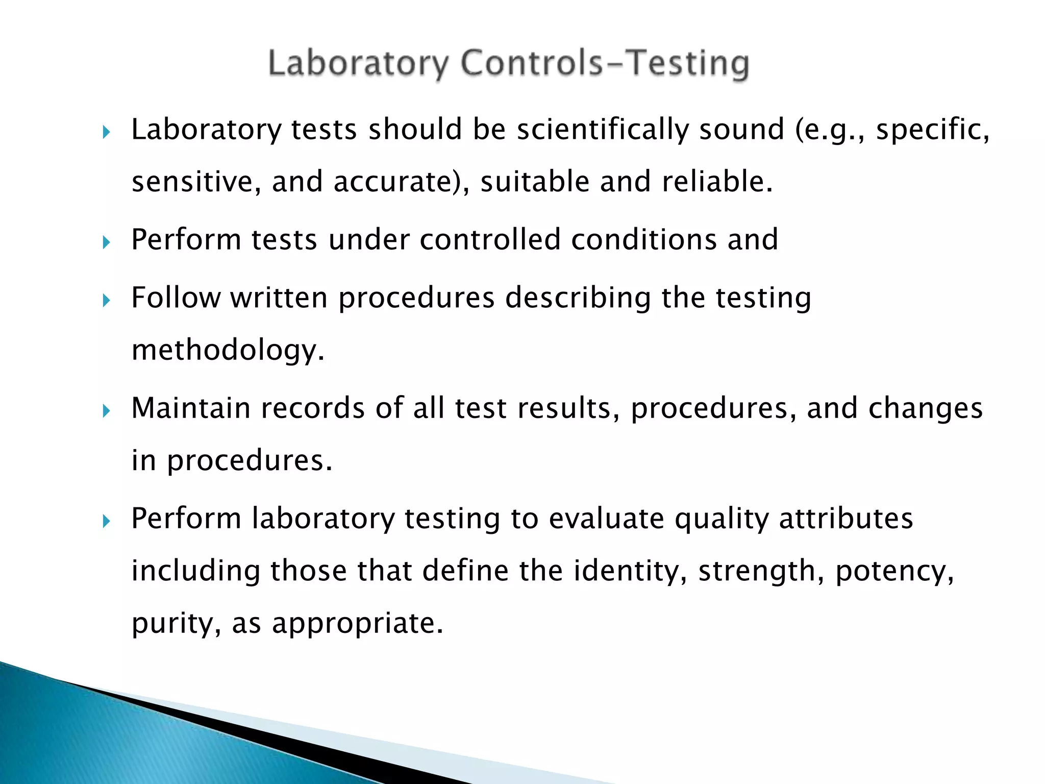    Laboratory tests should be scientifically sound (e.g., specific,
    sensitive, and accurate), suitable and reliable.
   Perform tests under controlled conditions and
   Follow written procedures describing the testing
    methodology.
   Maintain records of all test results, procedures, and changes
    in procedures.
   Perform laboratory testing to evaluate quality attributes
    including those that define the identity, strength, potency,
    purity, as appropriate.
 