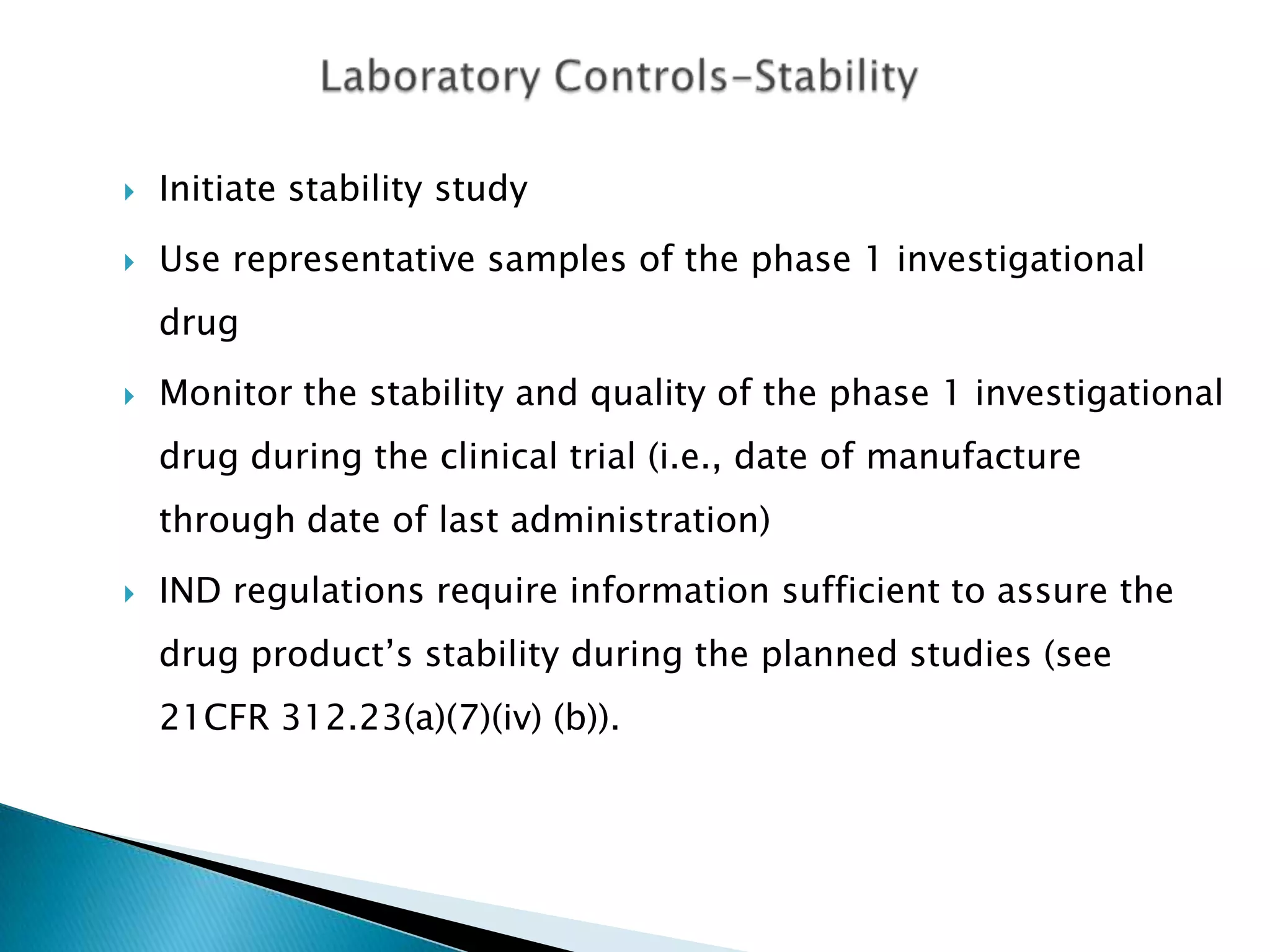    Initiate stability study
   Use representative samples of the phase 1 investigational
    drug
   Monitor the stability and quality of the phase 1 investigational
    drug during the clinical trial (i.e., date of manufacture
    through date of last administration)

   IND regulations require information sufficient to assure the
    drug product’s stability during the planned studies (see
    21CFR 312.23(a)(7)(iv) (b)).
 
