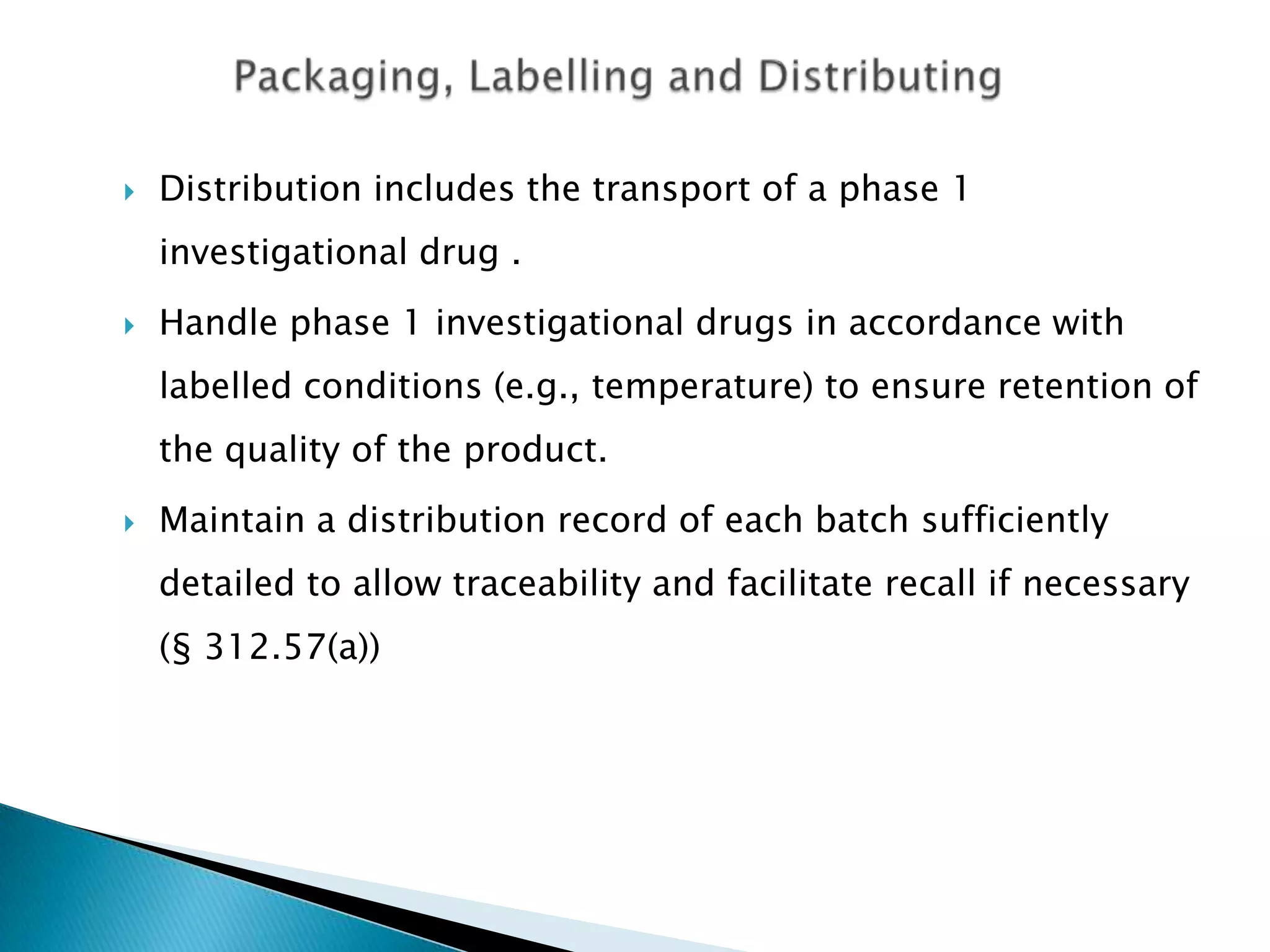    Distribution includes the transport of a phase 1
    investigational drug .
   Handle phase 1 investigational drugs in accordance with
    labelled conditions (e.g., temperature) to ensure retention of
    the quality of the product.
   Maintain a distribution record of each batch sufficiently
    detailed to allow traceability and facilitate recall if necessary
    (§ 312.57(a))
 