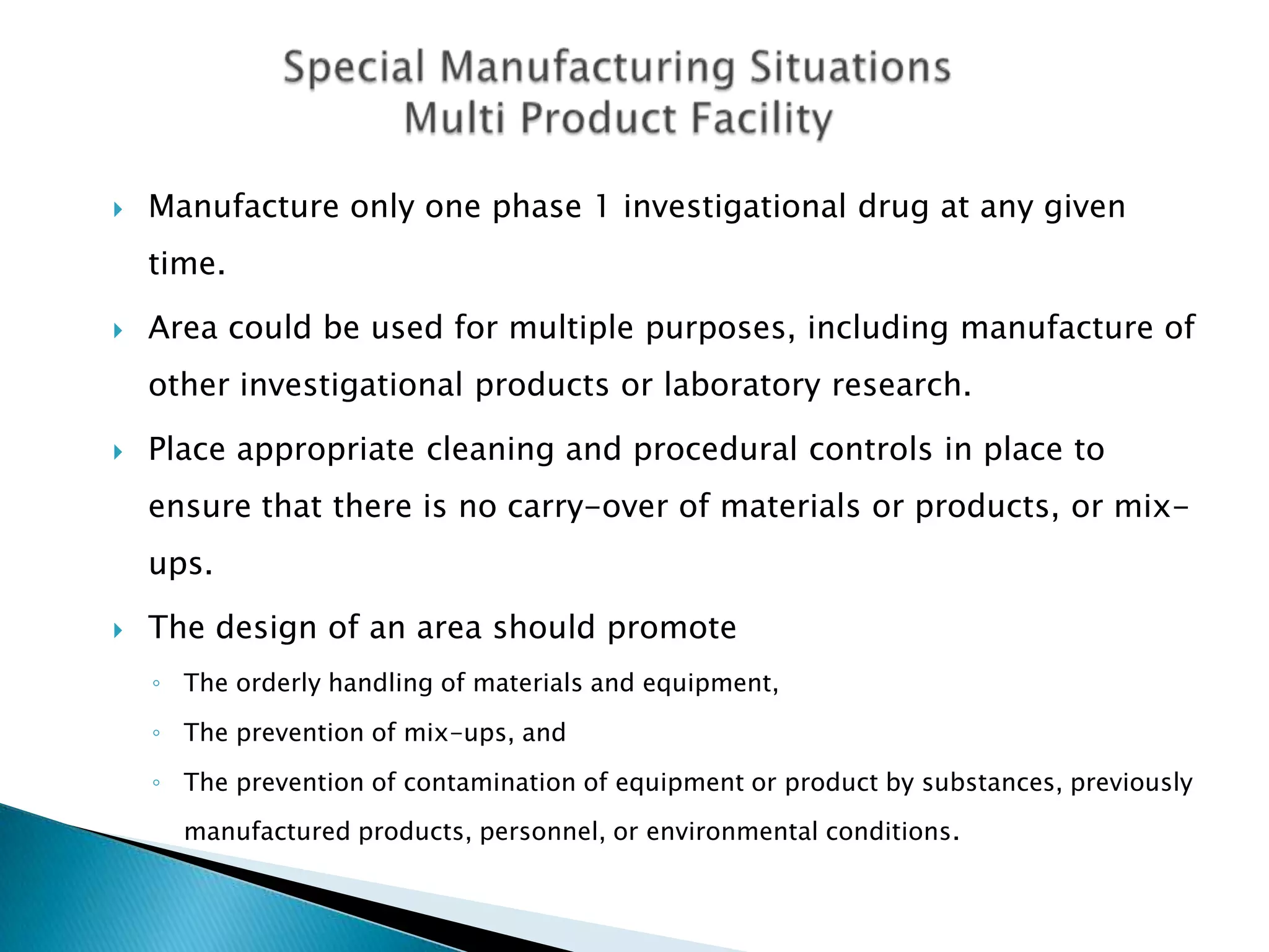    Manufacture only one phase 1 investigational drug at any given
    time.

   Area could be used for multiple purposes, including manufacture of
    other investigational products or laboratory research.

   Place appropriate cleaning and procedural controls in place to
    ensure that there is no carry-over of materials or products, or mix-
    ups.

   The design of an area should promote
    ◦ The orderly handling of materials and equipment,

    ◦ The prevention of mix-ups, and

    ◦ The prevention of contamination of equipment or product by substances, previously
      manufactured products, personnel, or environmental conditions.
 
