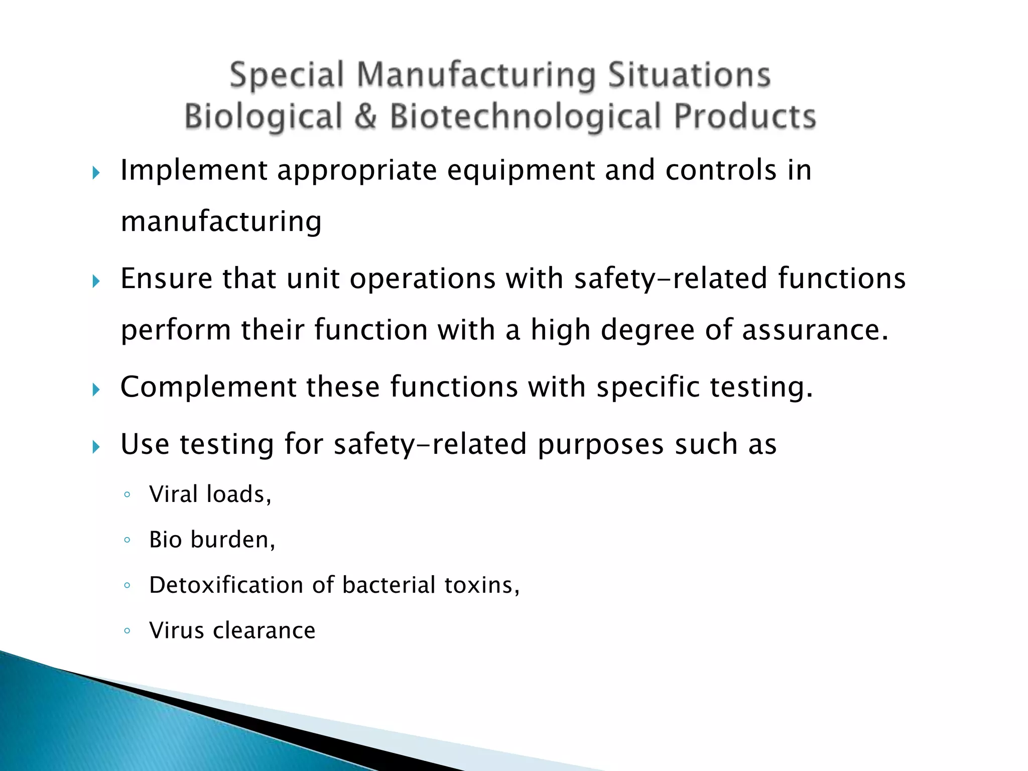    Implement appropriate equipment and controls in
    manufacturing
   Ensure that unit operations with safety-related functions
    perform their function with a high degree of assurance.
   Complement these functions with specific testing.

   Use testing for safety-related purposes such as
    ◦ Viral loads,
    ◦ Bio burden,
    ◦ Detoxification of bacterial toxins,
    ◦ Virus clearance
 