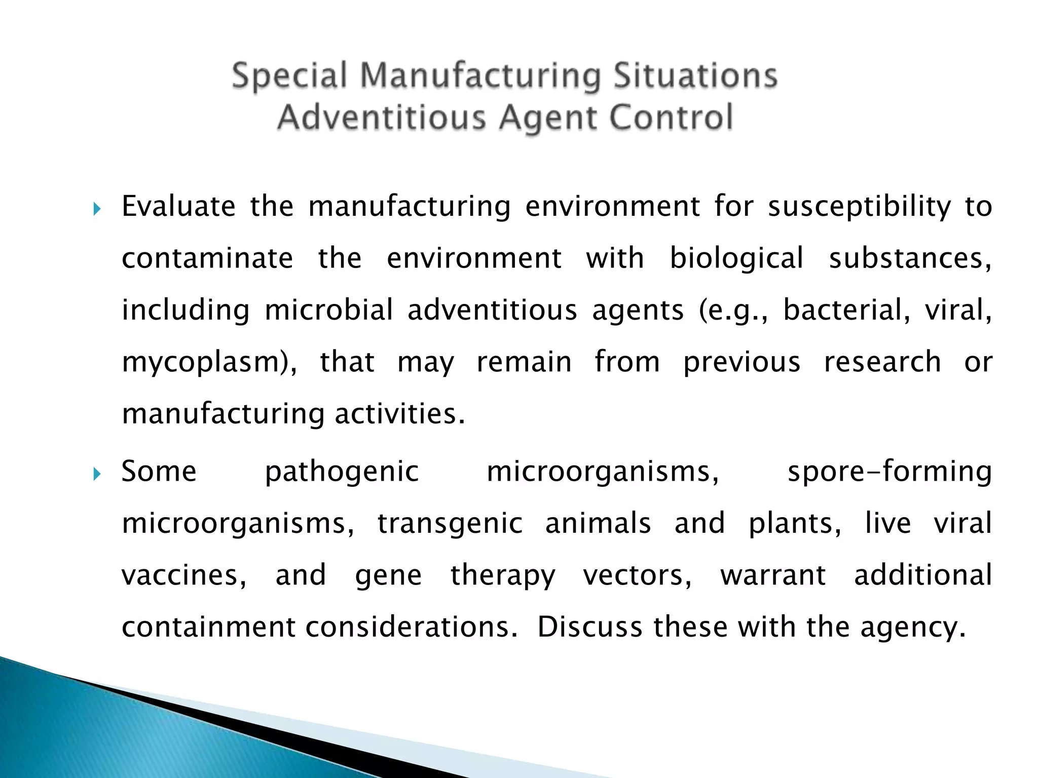    Evaluate the manufacturing environment for susceptibility to
    contaminate the environment with biological substances,
    including microbial adventitious agents (e.g., bacterial, viral,
    mycoplasm), that may remain from previous research or
    manufacturing activities.
   Some      pathogenic        microorganisms,     spore-forming
    microorganisms, transgenic animals and plants, live viral
    vaccines, and gene therapy vectors, warrant additional
    containment considerations. Discuss these with the agency.
 
