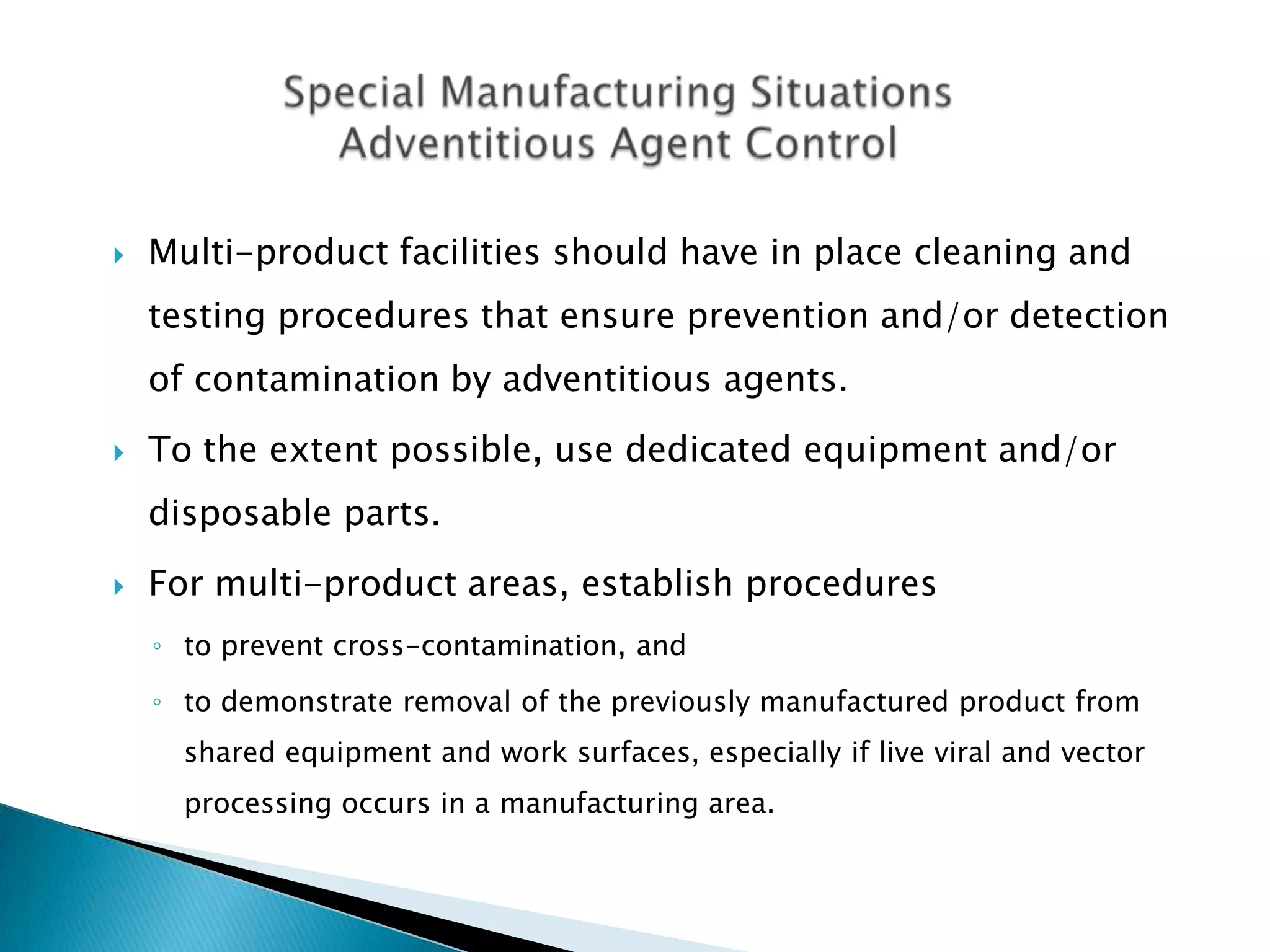    Multi-product facilities should have in place cleaning and
    testing procedures that ensure prevention and/or detection
    of contamination by adventitious agents.
   To the extent possible, use dedicated equipment and/or
    disposable parts.
   For multi-product areas, establish procedures
    ◦ to prevent cross-contamination, and
    ◦ to demonstrate removal of the previously manufactured product from
      shared equipment and work surfaces, especially if live viral and vector
      processing occurs in a manufacturing area.
 