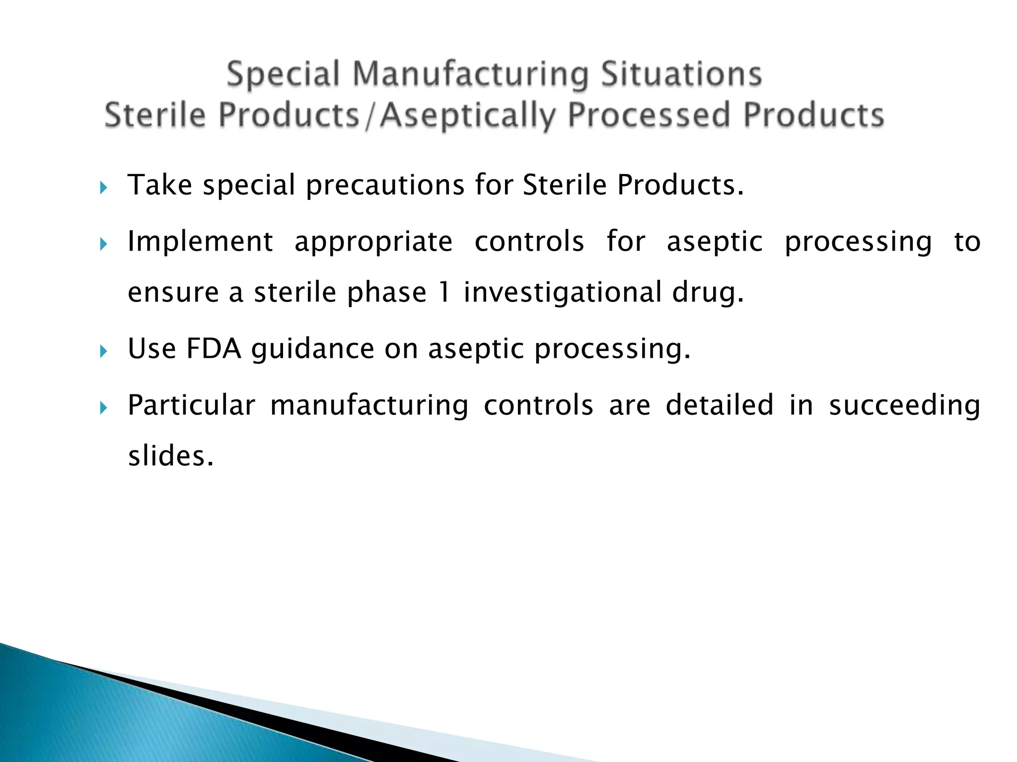    Take special precautions for Sterile Products.
   Implement appropriate controls for aseptic processing to
    ensure a sterile phase 1 investigational drug.
   Use FDA guidance on aseptic processing.
   Particular manufacturing controls are detailed in succeeding
    slides.
 