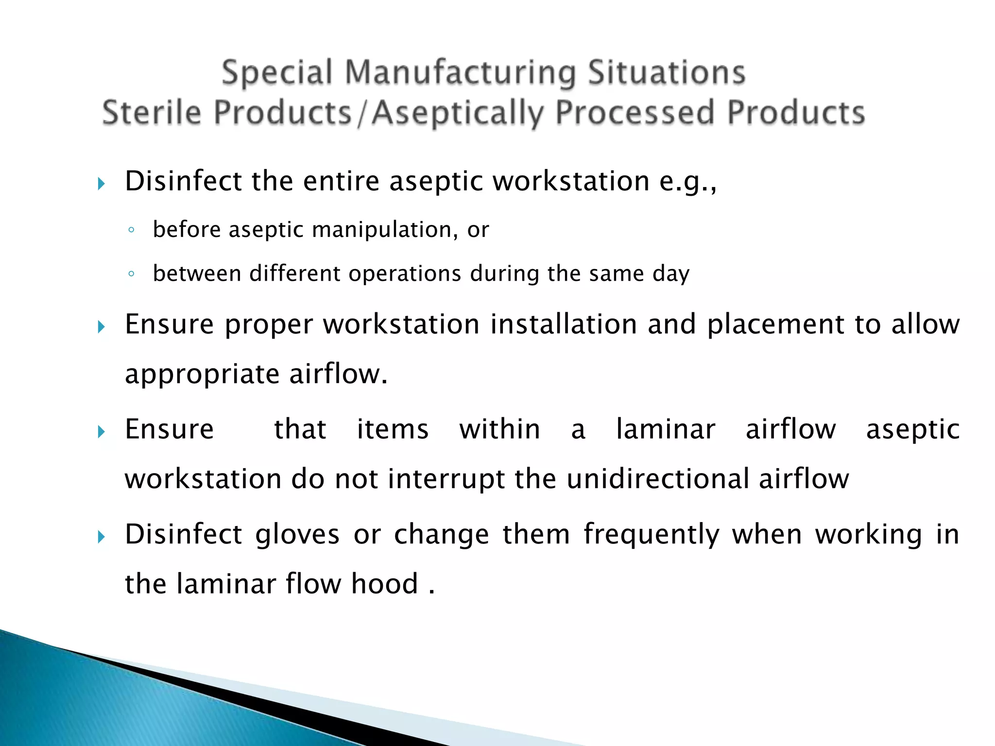    Disinfect the entire aseptic workstation e.g.,
    ◦ before aseptic manipulation, or
    ◦ between different operations during the same day

   Ensure proper workstation installation and placement to allow
    appropriate airflow.
   Ensure       that   items     within   a   laminar   airflow   aseptic
    workstation do not interrupt the unidirectional airflow
   Disinfect gloves or change them frequently when working in
    the laminar flow hood .
 