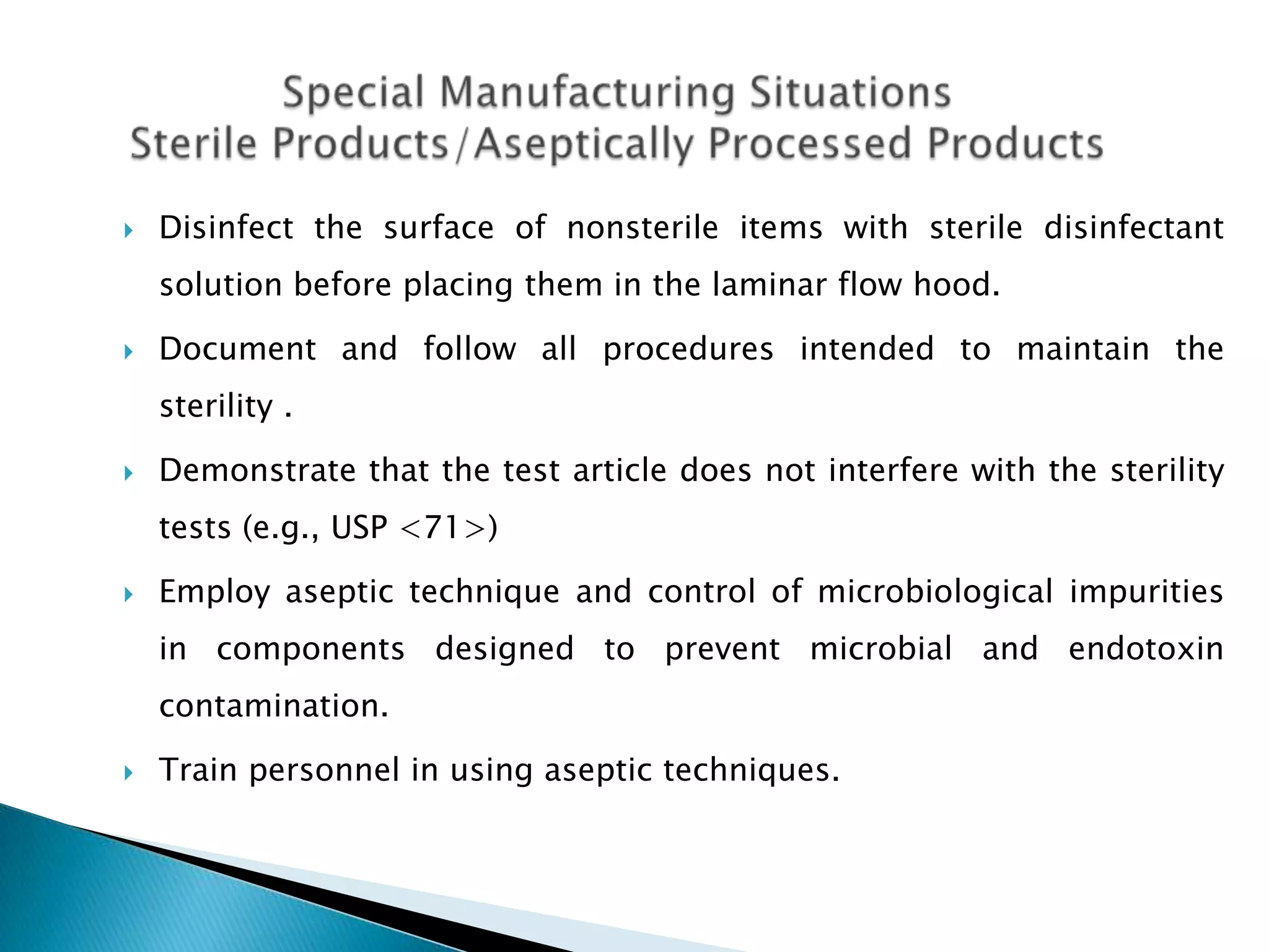    Disinfect the surface of nonsterile items with sterile disinfectant
    solution before placing them in the laminar flow hood.

   Document and follow all procedures intended to maintain the
    sterility .

   Demonstrate that the test article does not interfere with the sterility
    tests (e.g., USP <71>)

   Employ aseptic technique and control of microbiological impurities
    in components designed to prevent microbial and endotoxin
    contamination.

   Train personnel in using aseptic techniques.
 