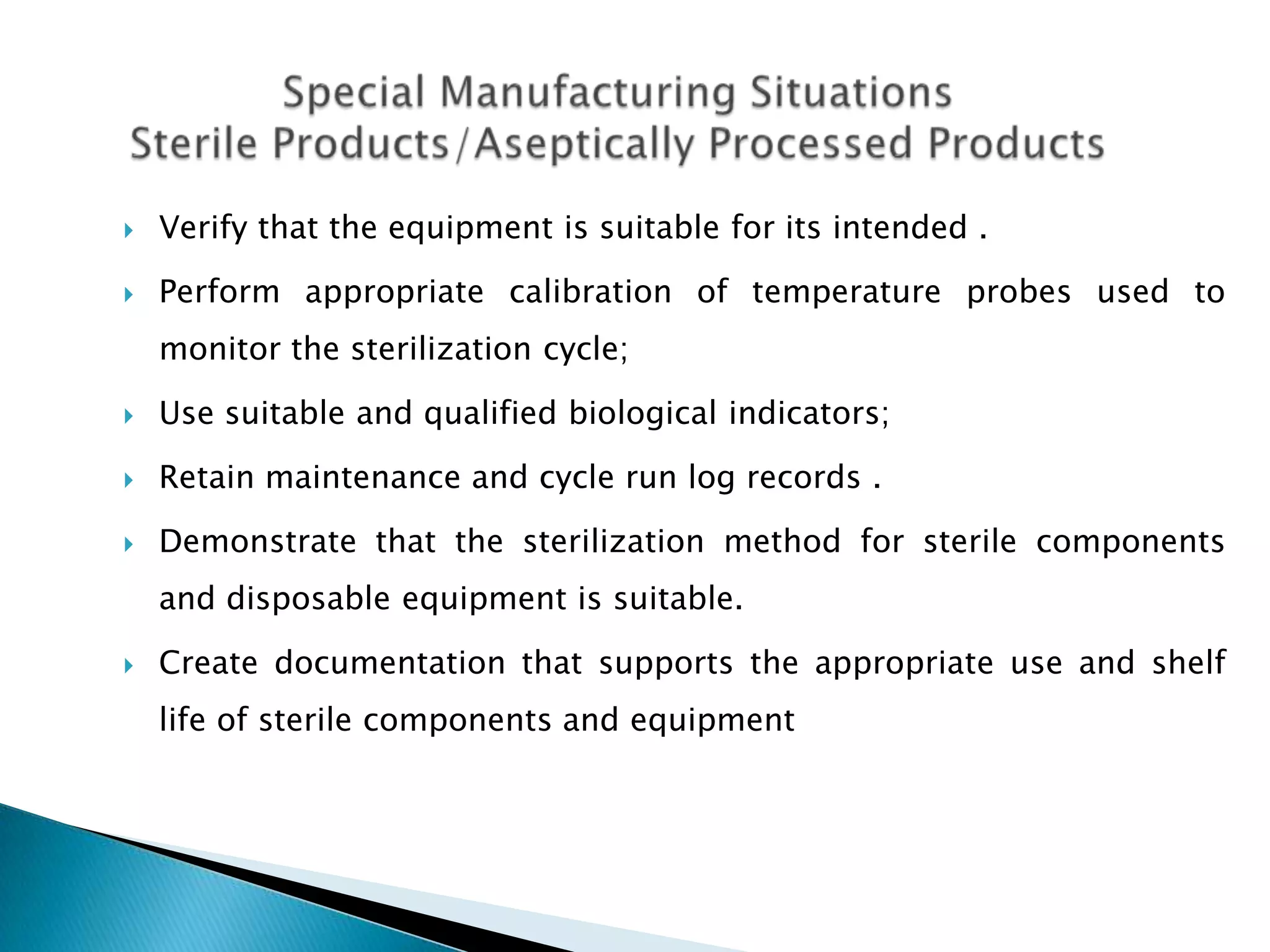    Verify that the equipment is suitable for its intended .

   Perform appropriate calibration of temperature probes used to
    monitor the sterilization cycle;

   Use suitable and qualified biological indicators;

   Retain maintenance and cycle run log records .

   Demonstrate that the sterilization method for sterile components
    and disposable equipment is suitable.

   Create documentation that supports the appropriate use and shelf
    life of sterile components and equipment
 
