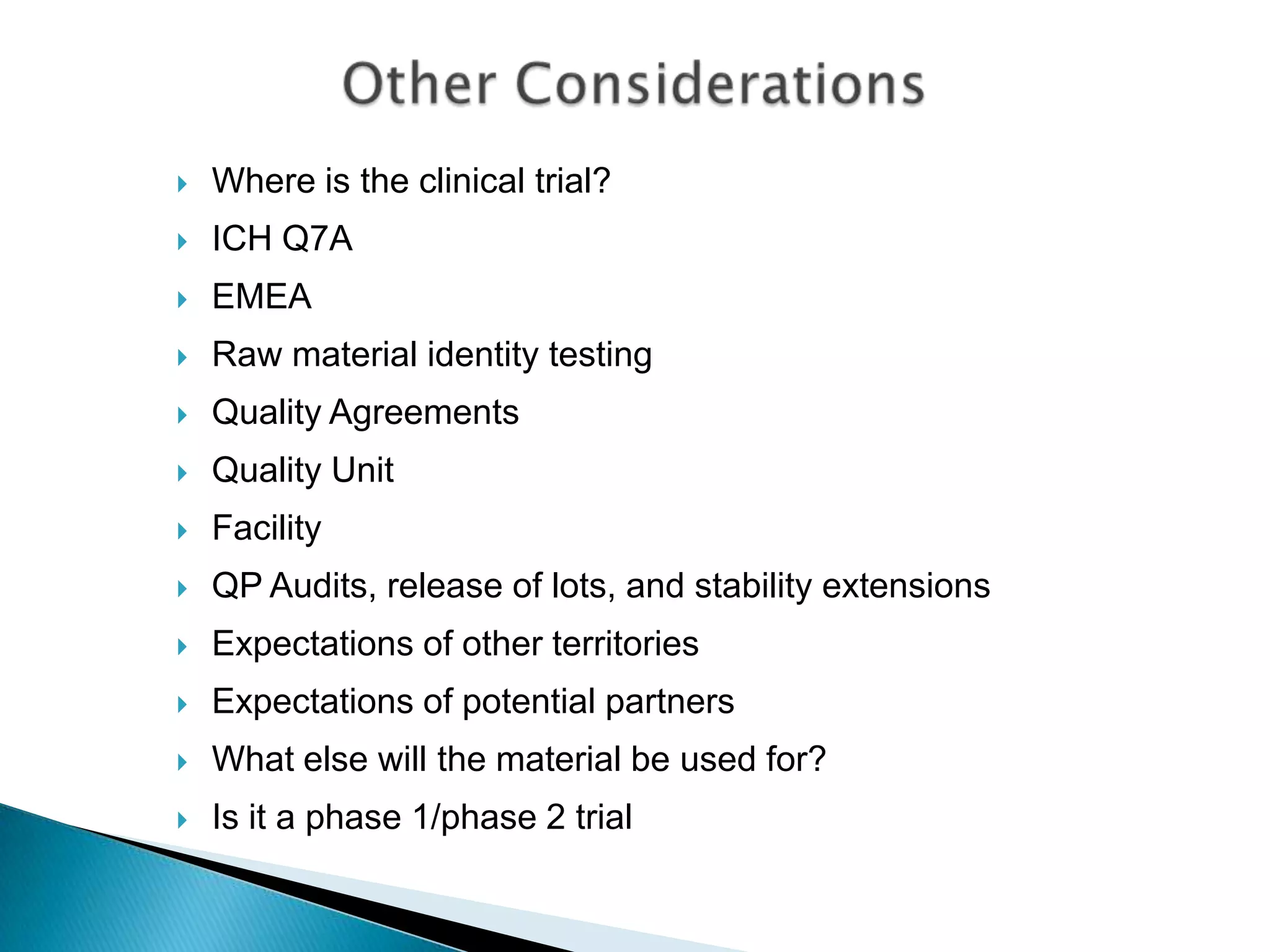    Where is the clinical trial?
   ICH Q7A
   EMEA
   Raw material identity testing
   Quality Agreements
   Quality Unit
   Facility
   QP Audits, release of lots, and stability extensions
   Expectations of other territories
   Expectations of potential partners
   What else will the material be used for?
   Is it a phase 1/phase 2 trial
 