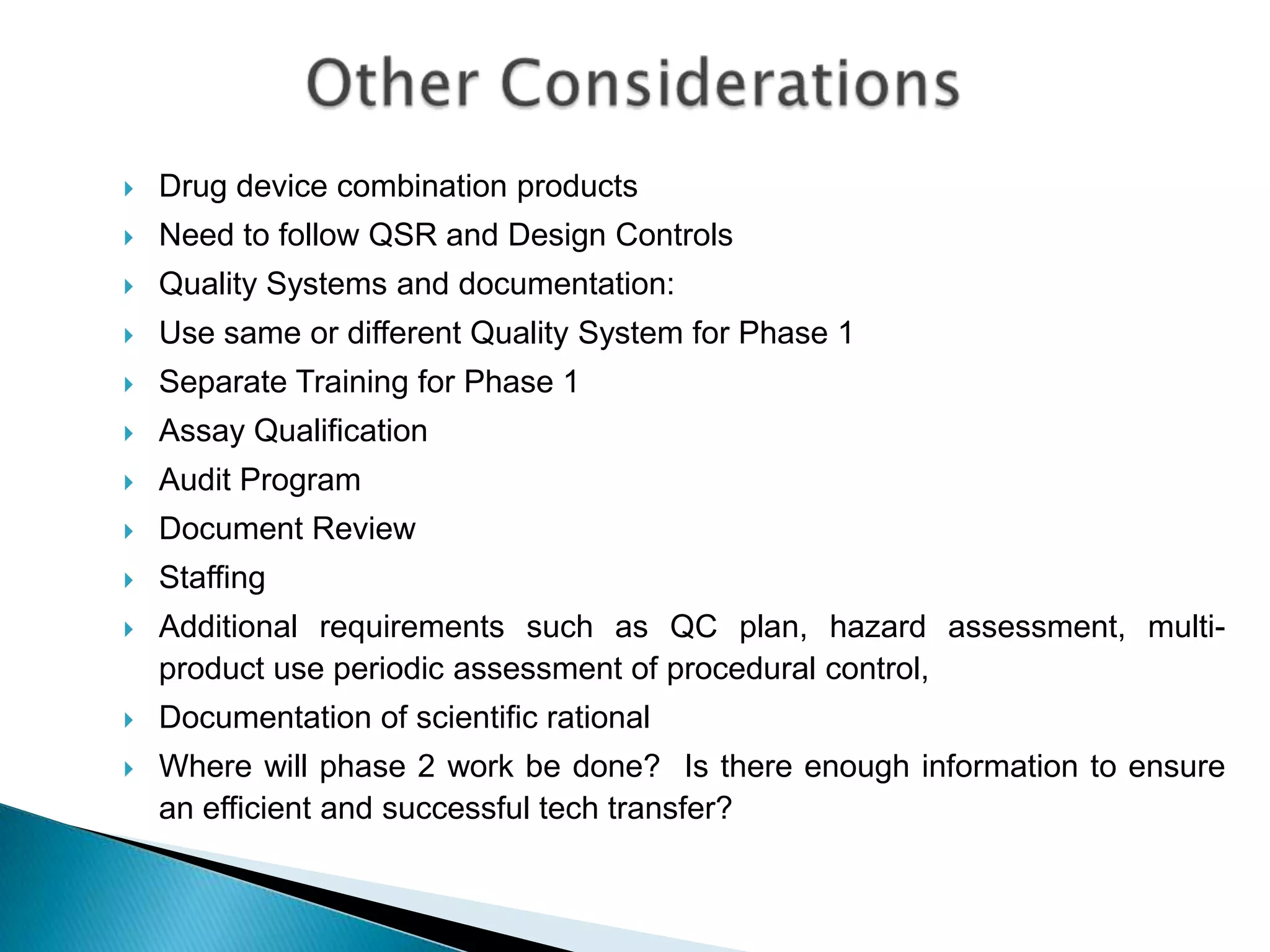    Drug device combination products
   Need to follow QSR and Design Controls
   Quality Systems and documentation:
   Use same or different Quality System for Phase 1
   Separate Training for Phase 1
   Assay Qualification
   Audit Program
   Document Review
   Staffing
   Additional requirements such as QC plan, hazard assessment, multi-
    product use periodic assessment of procedural control,
   Documentation of scientific rational
   Where will phase 2 work be done? Is there enough information to ensure
    an efficient and successful tech transfer?
 