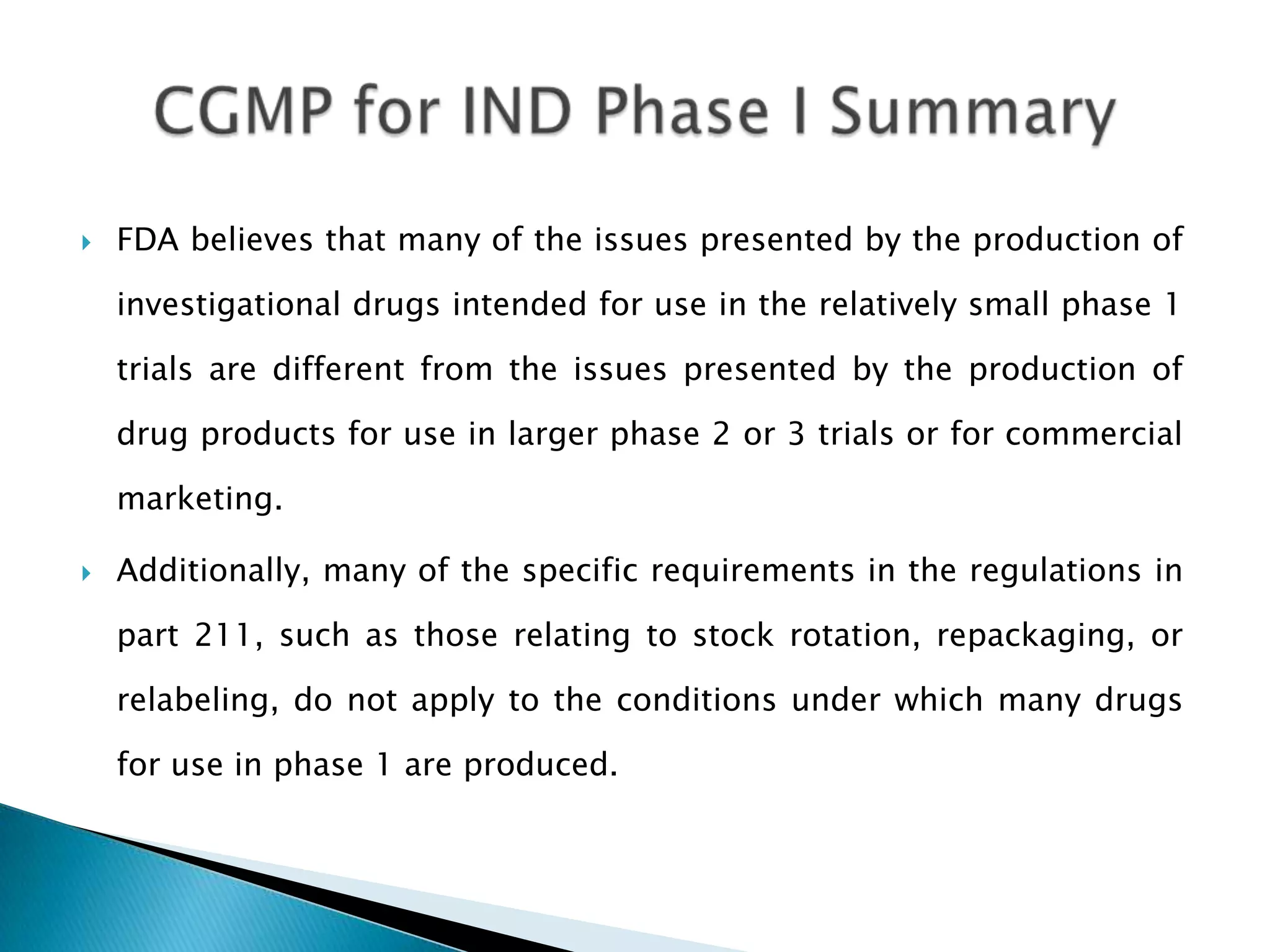    FDA believes that many of the issues presented by the production of

    investigational drugs intended for use in the relatively small phase 1

    trials are different from the issues presented by the production of

    drug products for use in larger phase 2 or 3 trials or for commercial

    marketing.

   Additionally, many of the specific requirements in the regulations in

    part 211, such as those relating to stock rotation, repackaging, or

    relabeling, do not apply to the conditions under which many drugs

    for use in phase 1 are produced.
 