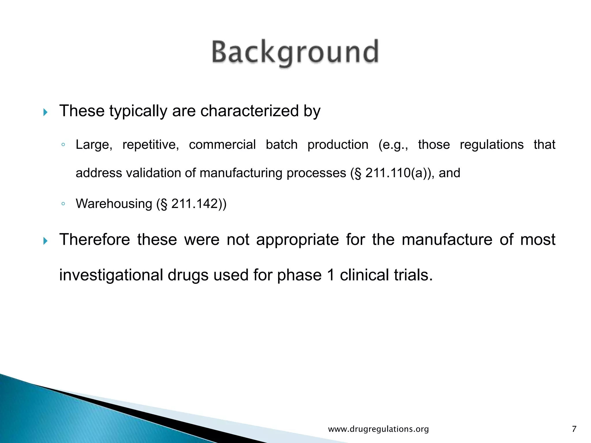    These typically are characterized by
    ◦ Large, repetitive, commercial batch production (e.g., those regulations that

      address validation of manufacturing processes (§ 211.110(a)), and

    ◦ Warehousing (§ 211.142))

   Therefore these were not appropriate for the manufacture of most

    investigational drugs used for phase 1 clinical trials.




                                                www.drugregulations.org              7
 
