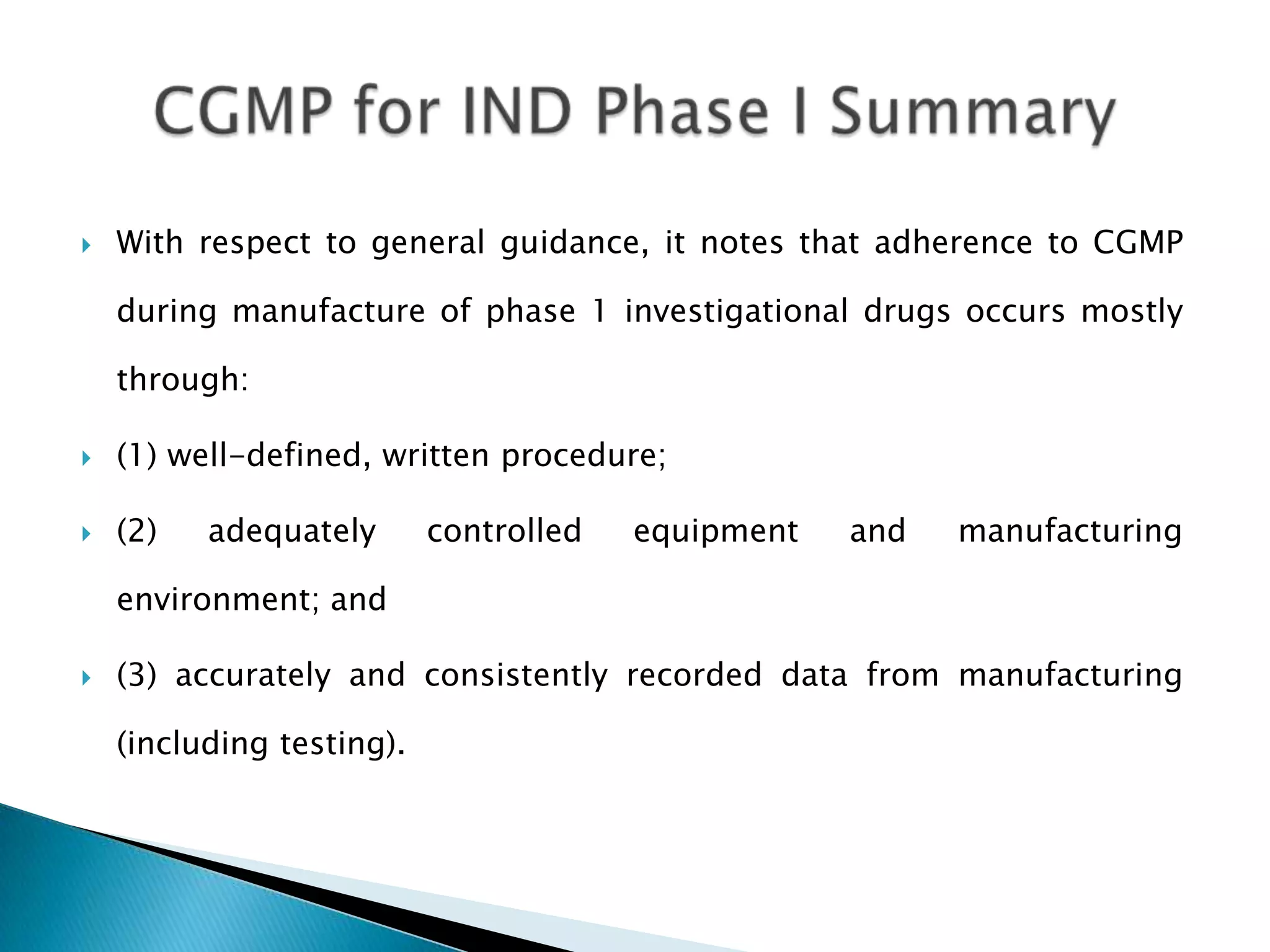    With respect to general guidance, it notes that adherence to CGMP

    during manufacture of phase 1 investigational drugs occurs mostly

    through:

   (1) well-defined, written procedure;

   (2)   adequately       controlled   equipment   and   manufacturing

    environment; and

   (3) accurately and consistently recorded data from manufacturing

    (including testing).
 