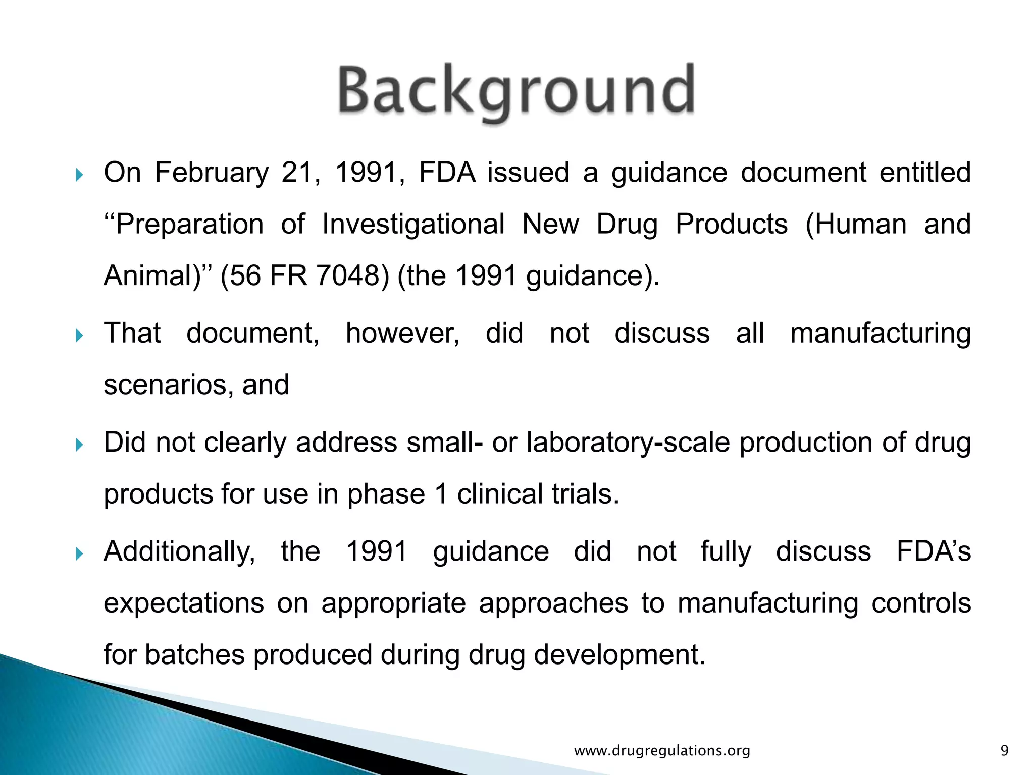    On February 21, 1991, FDA issued a guidance document entitled
    „„Preparation of Investigational New Drug Products (Human and
    Animal)‟‟ (56 FR 7048) (the 1991 guidance).
   That document, however, did not discuss all manufacturing
    scenarios, and

   Did not clearly address small- or laboratory-scale production of drug
    products for use in phase 1 clinical trials.
   Additionally, the 1991 guidance did not fully discuss FDA‟s
    expectations on appropriate approaches to manufacturing controls
    for batches produced during drug development.


                                            www.drugregulations.org         9
 
