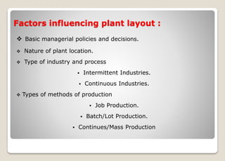Factors influencing plant layout :
 Basic managerial policies and decisions.
 Nature of plant location.
 Type of industry and process
 Intermittent Industries.
 Continuous Industries.
 Types of methods of production
 Job Production.
 Batch/Lot Production.
 Continues/Mass Production
 