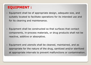 EQUIPMENT :
• Equipment shall be of appropriate design, adequate size, and
suitably located to facilitate operations for its intended use and
for its cleaning and maintenance.
• Equipment shall be constructed so that surfaces that contact
components, in-process materials, or drug products shall not be
reactive, additive or absorptive.
• Equipment and utensils shall be cleaned, maintained, and as
appropriate for the nature of the drug, sanitized and/or sterilized
at appropriate intervals to prevent malfunctions or contamination.
 