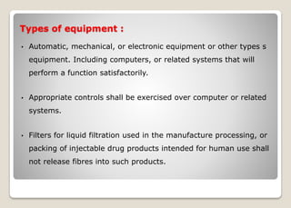 Types of equipment :
• Automatic, mechanical, or electronic equipment or other types s
equipment. Including computers, or related systems that will
perform a function satisfactorily.
• Appropriate controls shall be exercised over computer or related
systems.
• Filters for liquid filtration used in the manufacture processing, or
packing of injectable drug products intended for human use shall
not release fibres into such products.
 