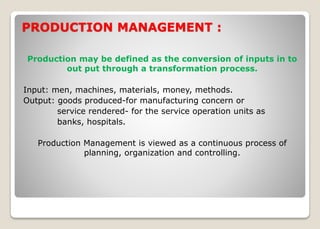 PRODUCTION MANAGEMENT :
Production may be defined as the conversion of inputs in to
out put through a transformation process.
Input: men, machines, materials, money, methods.
Output: goods produced-for manufacturing concern or
service rendered- for the service operation units as
banks, hospitals.
Production Management is viewed as a continuous process of
planning, organization and controlling.
 