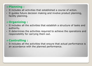  Planning :
• It includes all activities that established a course of action.
• It guides future decision making and involve product planning,
facility planning.
 Organizing :
• It includes all the activities that establish a structure of tasks and
authority.
• It determines the activities required to achieve the operations and
responsibility for carrying them out.
 Controlling :
• It includes all the activities that ensure that actual performance is
an accordance with the planned performance.
 