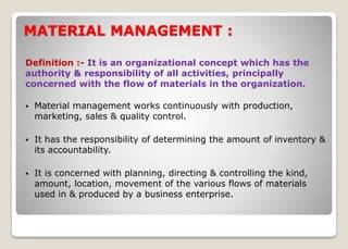 MATERIAL MANAGEMENT :
Definition :- It is an organizational concept which has the
authority & responsibility of all activities, principally
concerned with the flow of materials in the organization.
 Material management works continuously with production,
marketing, sales & quality control.
 It has the responsibility of determining the amount of inventory &
its accountability.
 It is concerned with planning, directing & controlling the kind,
amount, location, movement of the various flows of materials
used in & produced by a business enterprise.
 