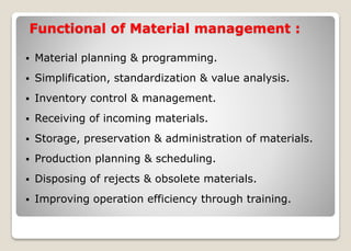 Functional of Material management :
 Material planning & programming.
 Simplification, standardization & value analysis.
 Inventory control & management.
 Receiving of incoming materials.
 Storage, preservation & administration of materials.
 Production planning & scheduling.
 Disposing of rejects & obsolete materials.
 Improving operation efficiency through training.
 