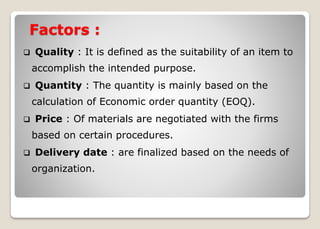 Factors :
 Quality : It is defined as the suitability of an item to
accomplish the intended purpose.
 Quantity : The quantity is mainly based on the
calculation of Economic order quantity (EOQ).
 Price : Of materials are negotiated with the firms
based on certain procedures.
 Delivery date : are finalized based on the needs of
organization.
 