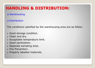 HANDLING & DISTRIBUTION:
 Warehousing
 Distribution
The conditions satisfied by the warehousing area are as follow:
 Good storage condition.
 Clean and dry.
 Acceptable temperature limit.
 Good sanitization.
 Separate sampling area.
 Fire Prevention.
 Properly labelled materials.
 