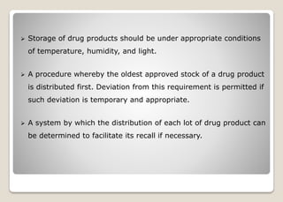  Storage of drug products should be under appropriate conditions
of temperature, humidity, and light.
 A procedure whereby the oldest approved stock of a drug product
is distributed first. Deviation from this requirement is permitted if
such deviation is temporary and appropriate.
 A system by which the distribution of each lot of drug product can
be determined to facilitate its recall if necessary.
 