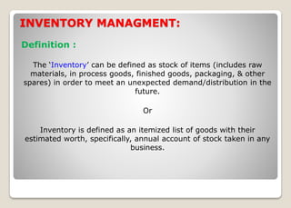INVENTORY MANAGMENT:
Definition :
The ‘Inventory’ can be defined as stock of items (includes raw
materials, in process goods, finished goods, packaging, & other
spares) in order to meet an unexpected demand/distribution in the
future.
Or
Inventory is defined as an itemized list of goods with their
estimated worth, specifically, annual account of stock taken in any
business.
 