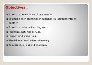 Objectives :
 To reduce dependence of one another.
 To enable each organisation schedule its independently of
another.
 To reduce material handling costs.
 Maximize customer service.
 Longer production runs.
 Flexibility in production scheduling.
 To avoid stock out and shortage.
 