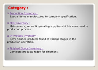 Category :
 Production Inventory :
Special items manufactured to company specification.
 MRO Inventory :
Maintenance, repair & operating supplies which is consumed in
production process.
 In-Process Inventory :
Semi finished products found at various stages in the
production operation.
 Finished Goods Inventory :
Complete products ready for shipment.
 