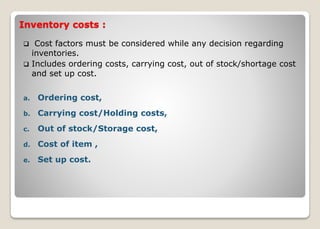 Inventory costs :
 Cost factors must be considered while any decision regarding
inventories.
 Includes ordering costs, carrying cost, out of stock/shortage cost
and set up cost.
a. Ordering cost,
b. Carrying cost/Holding costs,
c. Out of stock/Storage cost,
d. Cost of item ,
e. Set up cost.
 