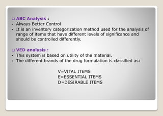  ABC Analysis :
• Always Better Control
• It is an inventory categorization method used for the analysis of
range of items that have different levels of significance and
should be controlled differently.
 VED analysis :
• This system is based on utility of the material.
• The different brands of the drug formulation is classified as:
V=VITAL ITEMS
E=ESSENTIAL ITEMS
D=DESIRABLE ITEMS
 