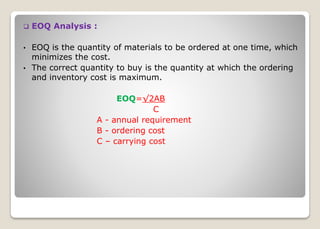  EOQ Analysis :
• EOQ is the quantity of materials to be ordered at one time, which
minimizes the cost.
• The correct quantity to buy is the quantity at which the ordering
and inventory cost is maximum.
EOQ=√2AB
C
A - annual requirement
B - ordering cost
C – carrying cost
 